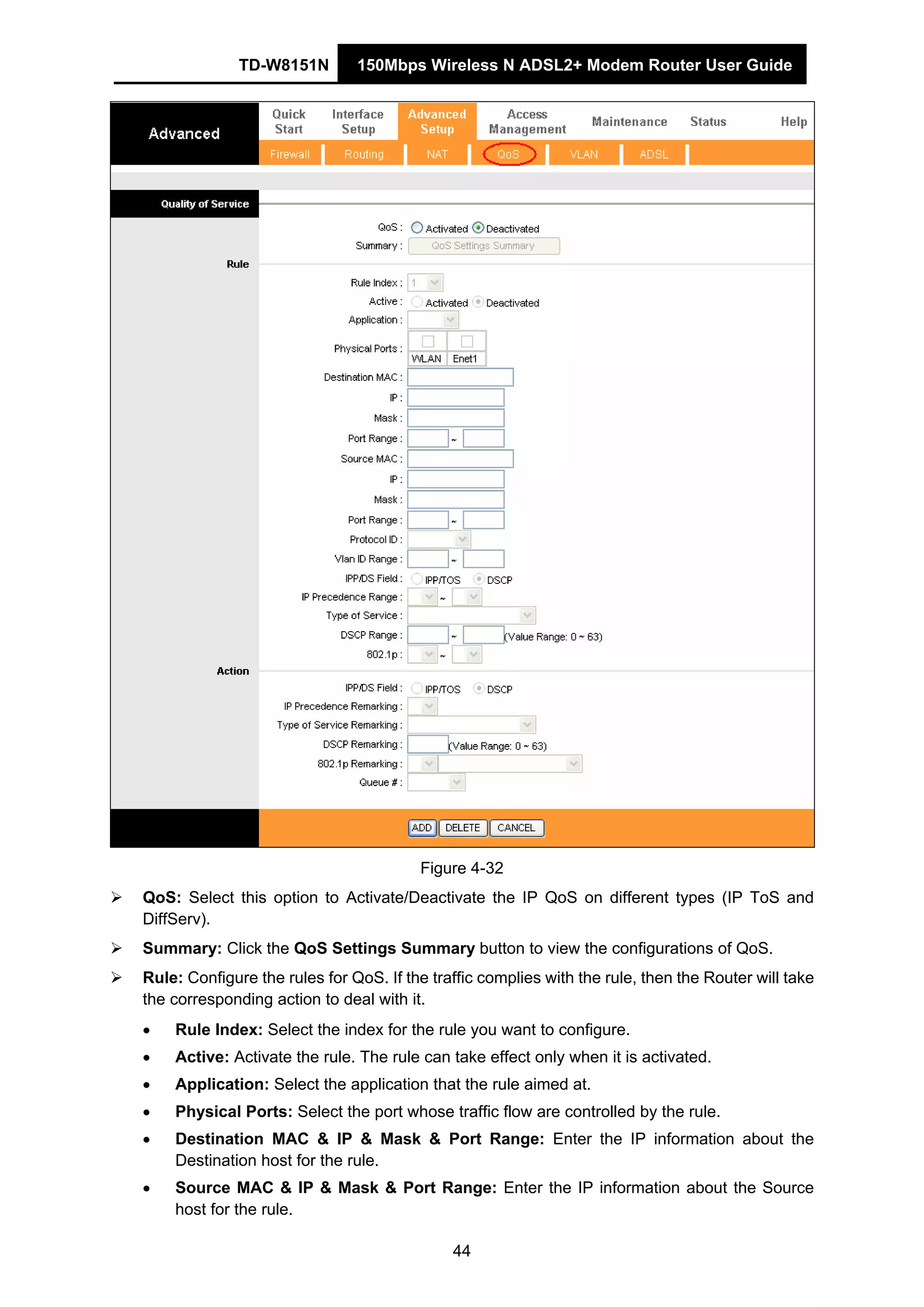 TD-W8151N 150Mbps Wireless N ADSL2+ Modem Router User Guide
44
Figure 4-32
QoS: Select this option to Activate/Deactivate the IP QoS on different types (IP ToS and
DiffServ).
Summary: Click the QoS Settings Summary button to view the configurations of QoS.
Rule: Configure the rules for QoS. If the traffic complies with the rule, then the Router will take
the corresponding action to deal with it.
• Rule Index: Select the index for the rule you want to configure.
• Active: Activate the rule. The rule can take effect only when it is activated.
• Application: Select the application that the rule aimed at.
• Physical Ports: Select the port whose traffic flow are controlled by the rule.
• Destination MAC & IP & Mask & Port Range: Enter the IP information about the
Destination host for the rule.
• Source MAC & IP & Mask & Port Range: Enter the IP information about the Source
host for the rule.
 