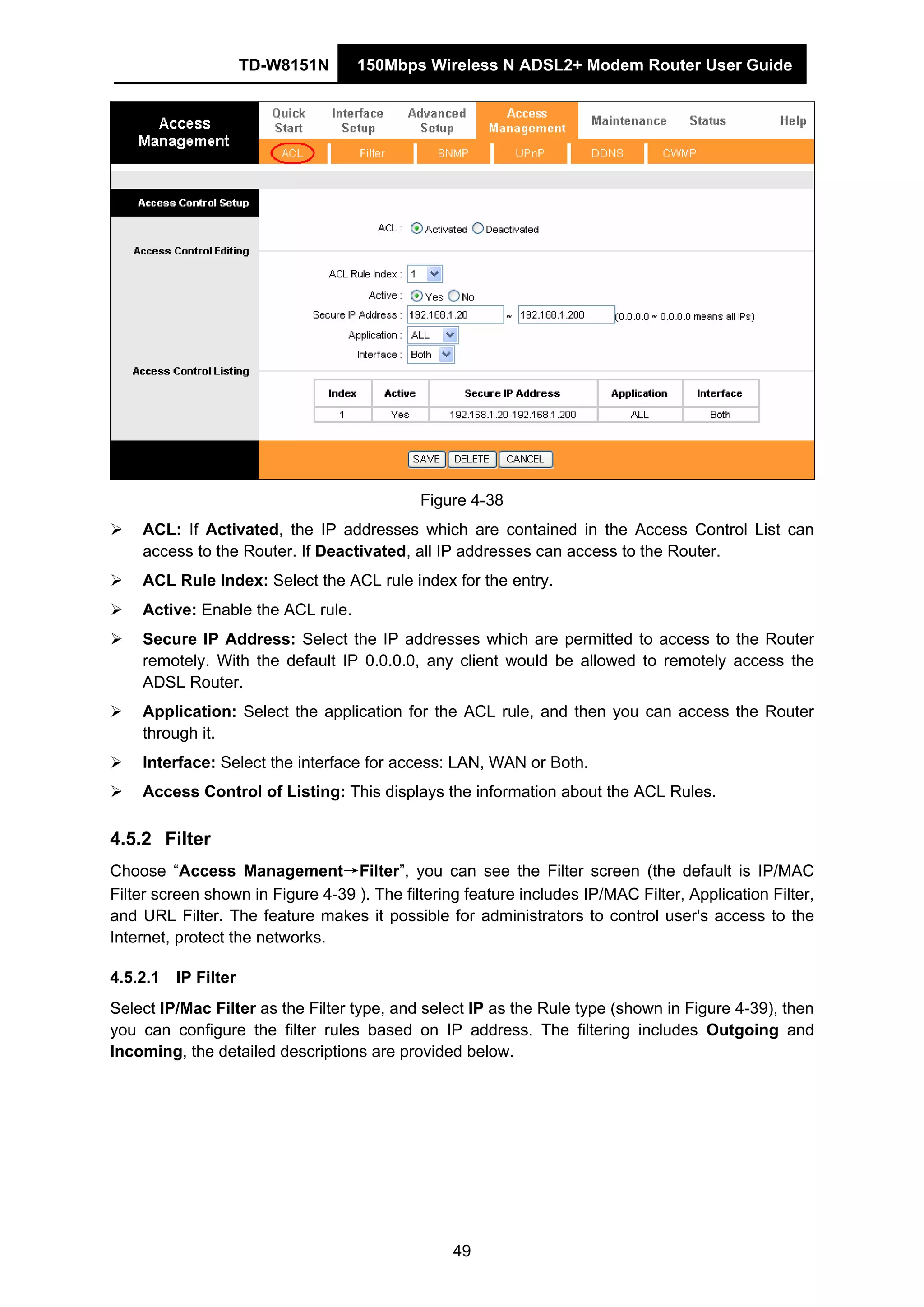 TD-W8151N 150Mbps Wireless N ADSL2+ Modem Router User Guide
49
Figure 4-38
ACL: If Activated, the IP addresses which are contained in the Access Control List can
access to the Router. If Deactivated, all IP addresses can access to the Router.
ACL Rule Index: Select the ACL rule index for the entry.
Active: Enable the ACL rule.
Secure IP Address: Select the IP addresses which are permitted to access to the Router
remotely. With the default IP 0.0.0.0, any client would be allowed to remotely access the
ADSL Router.
Application: Select the application for the ACL rule, and then you can access the Router
through it.
Interface: Select the interface for access: LAN, WAN or Both.
Access Control of Listing: This displays the information about the ACL Rules.
4.5.2 Filter
Choose “Access Management→Filter”, you can see the Filter screen (the default is IP/MAC
Filter screen shown in Figure 4-39 ). The filtering feature includes IP/MAC Filter, Application Filter,
and URL Filter. The feature makes it possible for administrators to control user's access to the
Internet, protect the networks.
4.5.2.1 IP Filter
Select IP/Mac Filter as the Filter type, and select IP as the Rule type (shown in Figure 4-39), then
you can configure the filter rules based on IP address. The filtering includes Outgoing and
Incoming, the detailed descriptions are provided below.
 