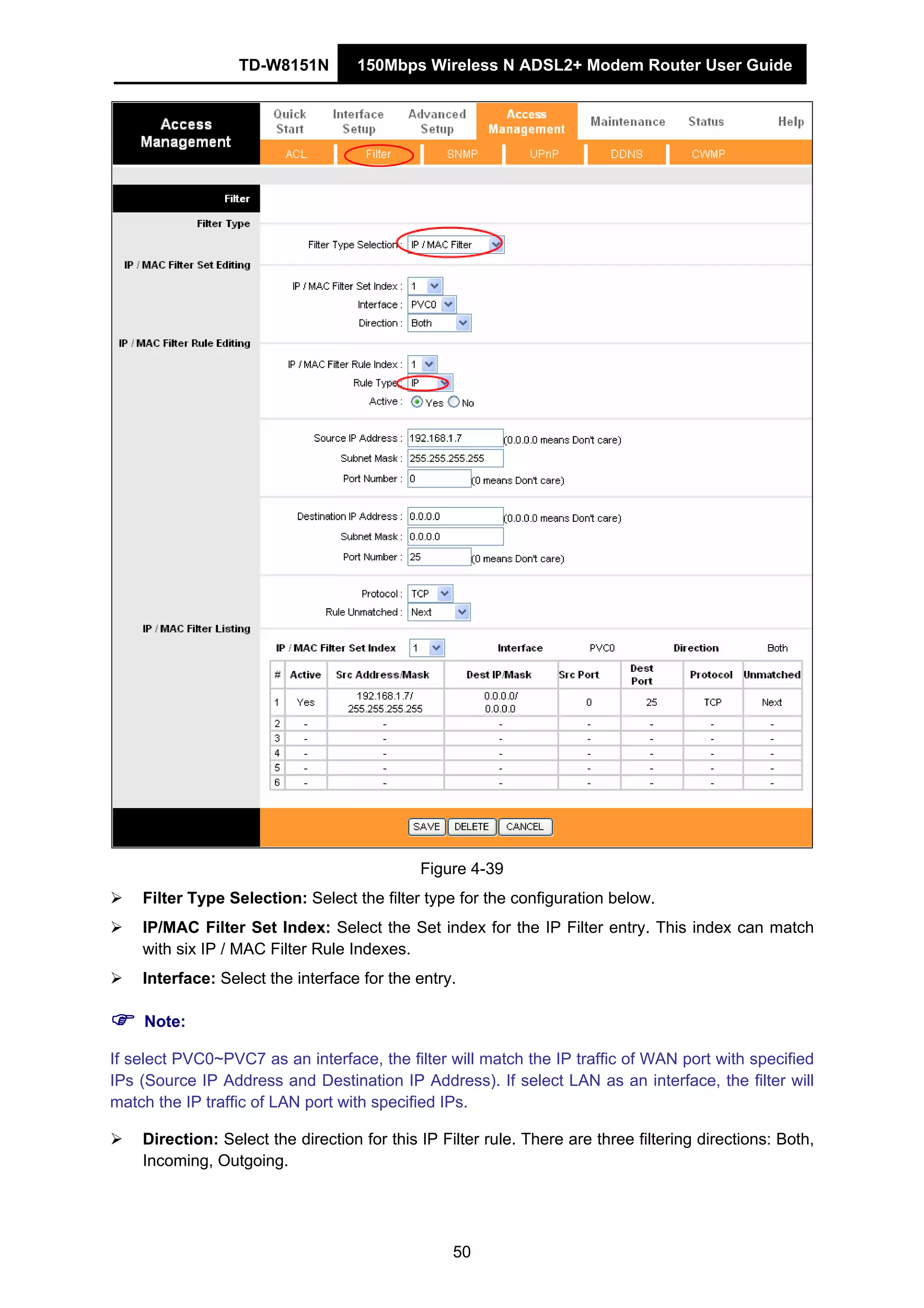 TD-W8151N 150Mbps Wireless N ADSL2+ Modem Router User Guide
50
Figure 4-39
Filter Type Selection: Select the filter type for the configuration below.
IP/MAC Filter Set Index: Select the Set index for the IP Filter entry. This index can match
with six IP / MAC Filter Rule Indexes.
Interface: Select the interface for the entry.
Note:
If select PVC0~PVC7 as an interface, the filter will match the IP traffic of WAN port with specified
IPs (Source IP Address and Destination IP Address). If select LAN as an interface, the filter will
match the IP traffic of LAN port with specified IPs.
Direction: Select the direction for this IP Filter rule. There are three filtering directions: Both,
Incoming, Outgoing.
 