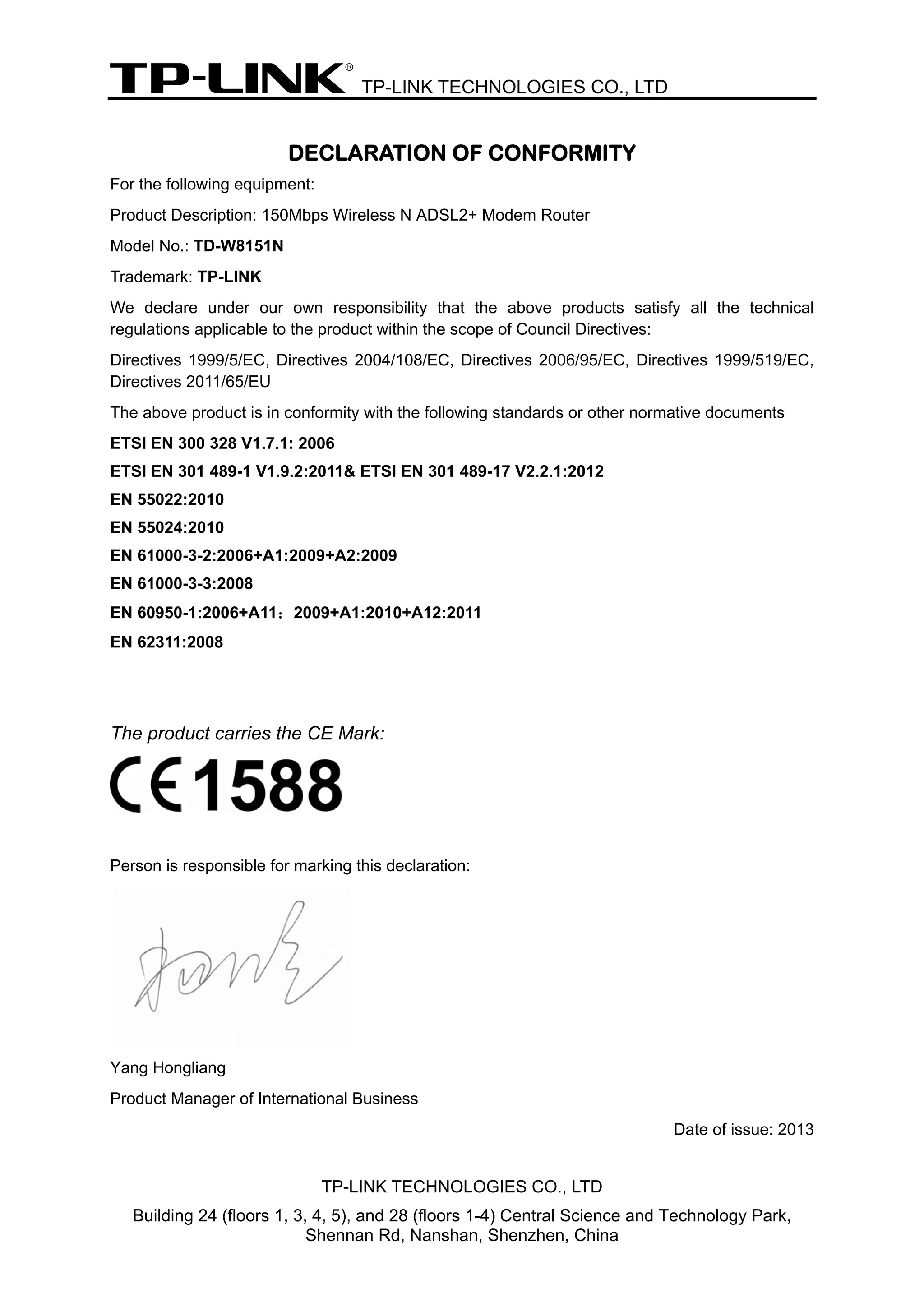TP-LINK TECHNOLOGIES CO., LTD
TP-LINK TECHNOLOGIES CO., LTD
Building 24 (floors 1, 3, 4, 5), and 28 (floors 1-4) Central Science and Technology Park,
Shennan Rd, Nanshan, Shenzhen, China
DECLARATION OF CONFORMITY
For the following equipment:
Product Description: 150Mbps Wireless N ADSL2+ Modem Router
Model No.: TD-W8151N
Trademark: TP-LINK
We declare under our own responsibility that the above products satisfy all the technical
regulations applicable to the product within the scope of Council Directives:
Directives 1999/5/EC, Directives 2004/108/EC, Directives 2006/95/EC, Directives 1999/519/EC,
Directives 2011/65/EU
The above product is in conformity with the following standards or other normative documents
ETSI EN 300 328 V1.7.1: 2006
ETSI EN 301 489-1 V1.9.2:2011& ETSI EN 301 489-17 V2.2.1:2012
EN 55022:2010
EN 55024:2010
EN 61000-3-2:2006+A1:2009+A2:2009
EN 61000-3-3:2008
EN 60950-1:2006+A11：2009+A1:2010+A12:2011
EN 62311:2008
The product carries the CE Mark:
Person is responsible for marking this declaration:
Yang Hongliang
Product Manager of International Business
Date of issue: 2013
 