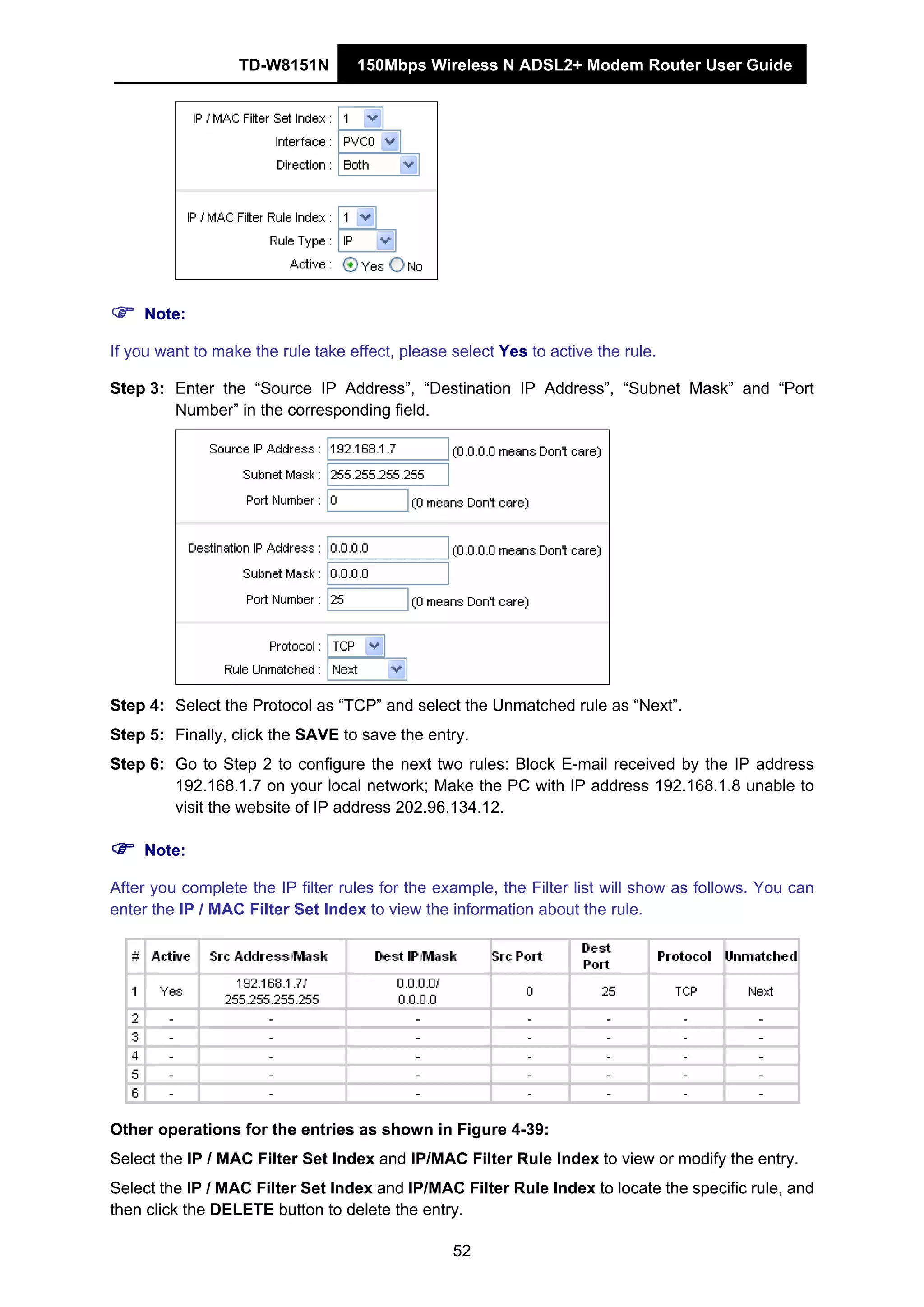 TD-W8151N 150Mbps Wireless N ADSL2+ Modem Router User Guide
52
Note:
If you want to make the rule take effect, please select Yes to active the rule.
Step 3: Enter the “Source IP Address”, “Destination IP Address”, “Subnet Mask” and “Port
Number” in the corresponding field.
Step 4: Select the Protocol as “TCP” and select the Unmatched rule as “Next”.
Step 5: Finally, click the SAVE to save the entry.
Step 6: Go to Step 2 to configure the next two rules: Block E-mail received by the IP address
192.168.1.7 on your local network; Make the PC with IP address 192.168.1.8 unable to
visit the website of IP address 202.96.134.12.
Note:
After you complete the IP filter rules for the example, the Filter list will show as follows. You can
enter the IP / MAC Filter Set Index to view the information about the rule.
Other operations for the entries as shown in Figure 4-39:
Select the IP / MAC Filter Set Index and IP/MAC Filter Rule Index to view or modify the entry.
Select the IP / MAC Filter Set Index and IP/MAC Filter Rule Index to locate the specific rule, and
then click the DELETE button to delete the entry.
 