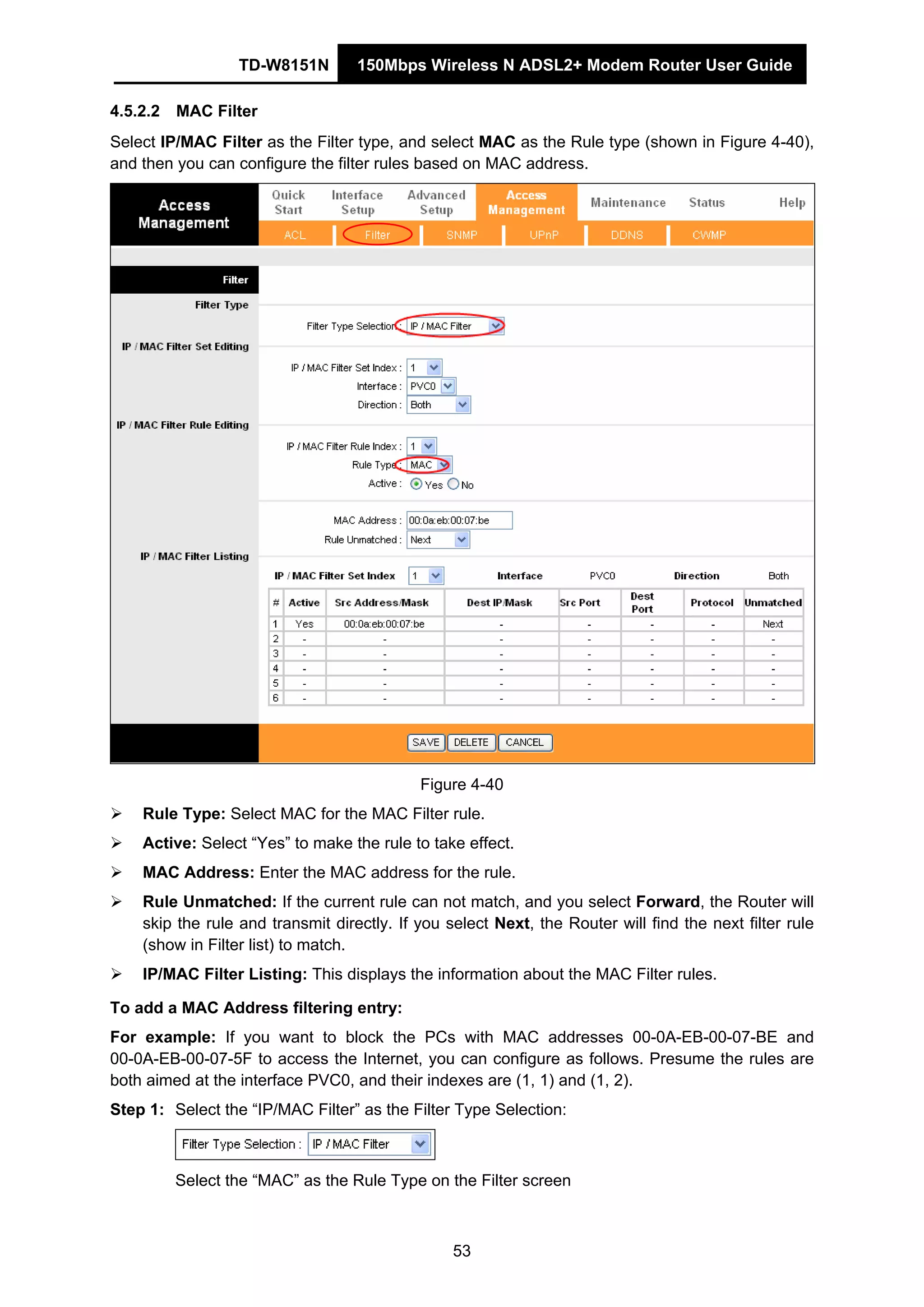 TD-W8151N 150Mbps Wireless N ADSL2+ Modem Router User Guide
53
4.5.2.2 MAC Filter
Select IP/MAC Filter as the Filter type, and select MAC as the Rule type (shown in Figure 4-40),
and then you can configure the filter rules based on MAC address.
Figure 4-40
Rule Type: Select MAC for the MAC Filter rule.
Active: Select “Yes” to make the rule to take effect.
MAC Address: Enter the MAC address for the rule.
Rule Unmatched: If the current rule can not match, and you select Forward, the Router will
skip the rule and transmit directly. If you select Next, the Router will find the next filter rule
(show in Filter list) to match.
IP/MAC Filter Listing: This displays the information about the MAC Filter rules.
To add a MAC Address filtering entry:
For example: If you want to block the PCs with MAC addresses 00-0A-EB-00-07-BE and
00-0A-EB-00-07-5F to access the Internet, you can configure as follows. Presume the rules are
both aimed at the interface PVC0, and their indexes are (1, 1) and (1, 2).
Step 1: Select the “IP/MAC Filter” as the Filter Type Selection:
Select the “MAC” as the Rule Type on the Filter screen
 