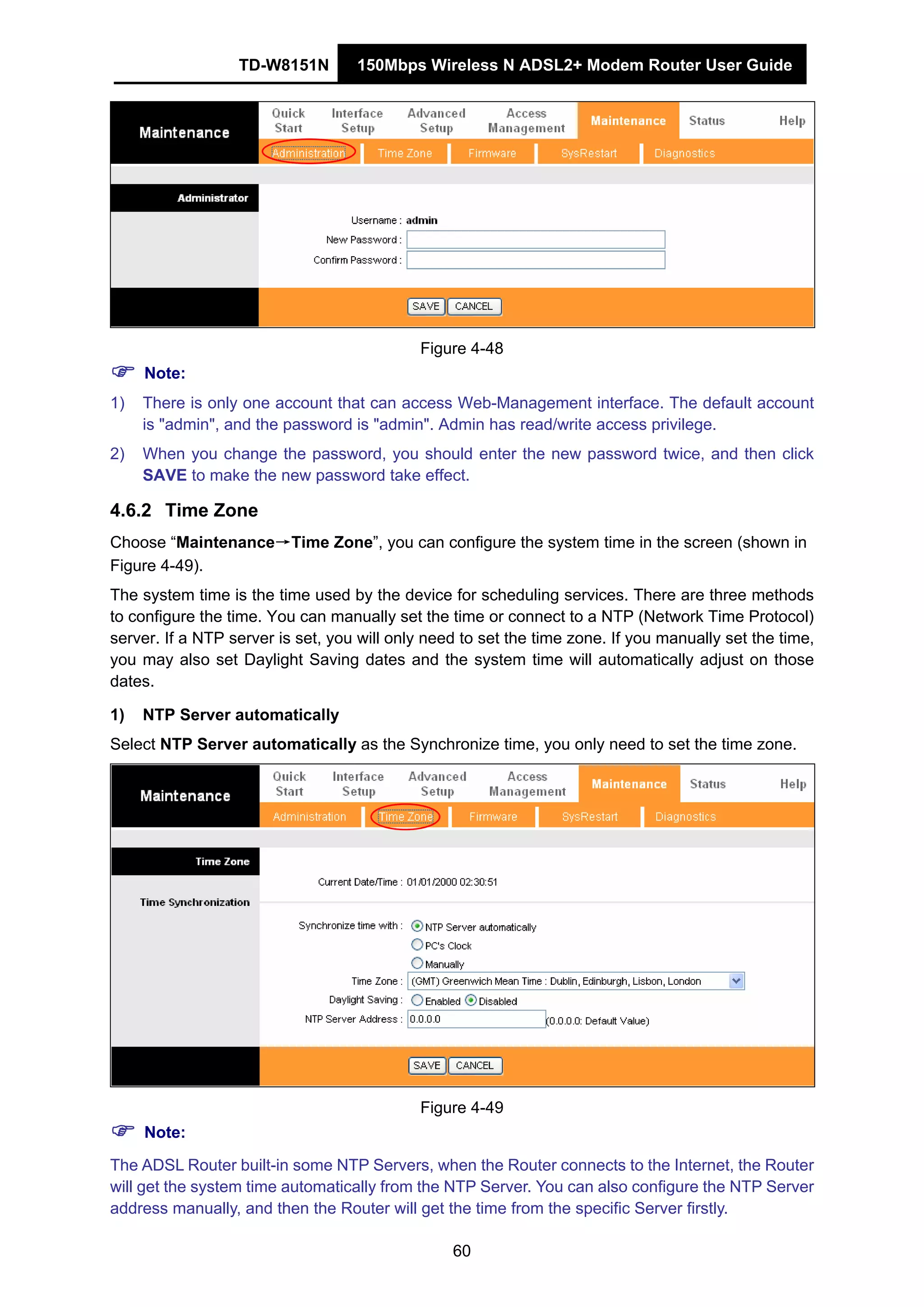 TD-W8151N 150Mbps Wireless N ADSL2+ Modem Router User Guide
60
Figure 4-48
Note:
1) There is only one account that can access Web-Management interface. The default account
is "admin", and the password is "admin". Admin has read/write access privilege.
2) When you change the password, you should enter the new password twice, and then click
SAVE to make the new password take effect.
4.6.2 Time Zone
Choose “Maintenance→Time Zone”, you can configure the system time in the screen (shown in
Figure 4-49).
The system time is the time used by the device for scheduling services. There are three methods
to configure the time. You can manually set the time or connect to a NTP (Network Time Protocol)
server. If a NTP server is set, you will only need to set the time zone. If you manually set the time,
you may also set Daylight Saving dates and the system time will automatically adjust on those
dates.
1) NTP Server automatically
Select NTP Server automatically as the Synchronize time, you only need to set the time zone.
Figure 4-49
Note:
The ADSL Router built-in some NTP Servers, when the Router connects to the Internet, the Router
will get the system time automatically from the NTP Server. You can also configure the NTP Server
address manually, and then the Router will get the time from the specific Server firstly.
 