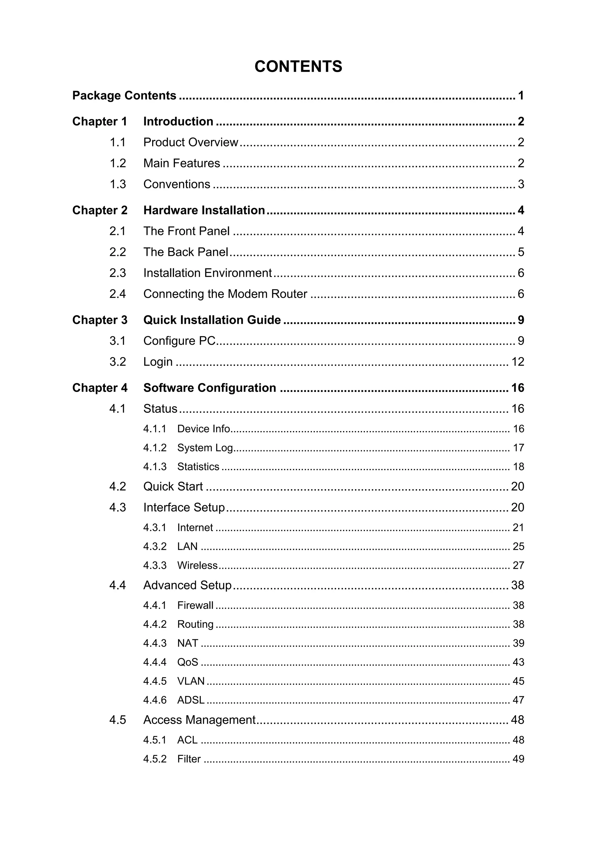 CONTENTS
Package Contents .................................................................................................... 1
Chapter 1 Introduction ......................................................................................... 2
1.1 Product Overview.................................................................................. 2
1.2 Main Features ....................................................................................... 2
1.3 Conventions .......................................................................................... 3
Chapter 2 Hardware Installation.......................................................................... 4
2.1 The Front Panel .................................................................................... 4
2.2 The Back Panel..................................................................................... 5
2.3 Installation Environment........................................................................ 6
2.4 Connecting the Modem Router ............................................................. 6
Chapter 3 Quick Installation Guide ..................................................................... 9
3.1 Configure PC......................................................................................... 9
3.2 Login ................................................................................................... 12
Chapter 4 Software Configuration .................................................................... 16
4.1 Status.................................................................................................. 16
4.1.1 Device Info............................................................................................... 16
4.1.2 System Log.............................................................................................. 17
4.1.3 Statistics .................................................................................................. 18
4.2 Quick Start .......................................................................................... 20
4.3 Interface Setup.................................................................................... 20
4.3.1 Internet .................................................................................................... 21
4.3.2 LAN ......................................................................................................... 25
4.3.3 Wireless................................................................................................... 27
4.4 Advanced Setup.................................................................................. 38
4.4.1 Firewall .................................................................................................... 38
4.4.2 Routing .................................................................................................... 38
4.4.3 NAT ......................................................................................................... 39
4.4.4 QoS ......................................................................................................... 43
4.4.5 VLAN ....................................................................................................... 45
4.4.6 ADSL ....................................................................................................... 47
4.5 Access Management........................................................................... 48
4.5.1 ACL ......................................................................................................... 48
4.5.2 Filter ........................................................................................................ 49
 