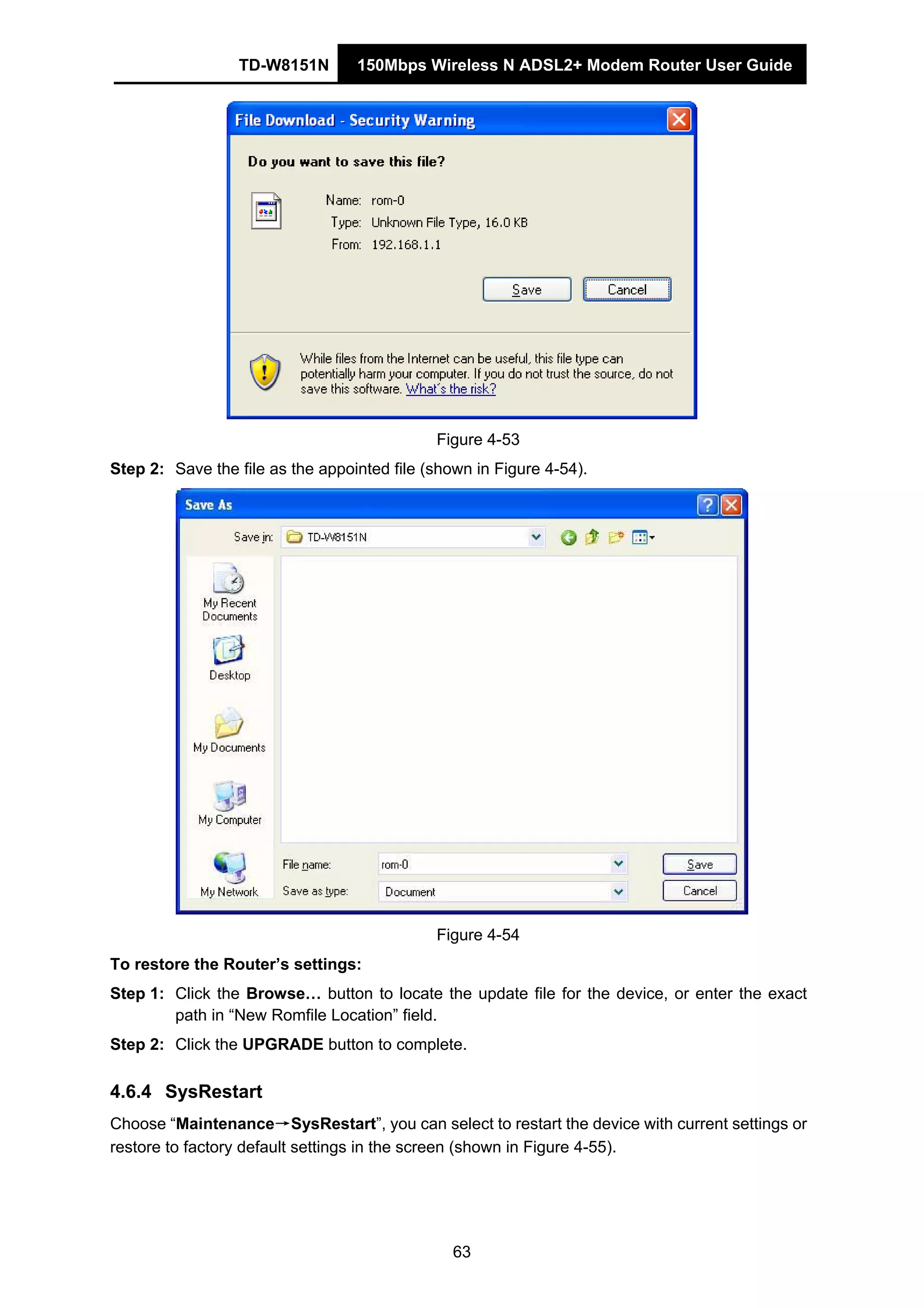 TD-W8151N 150Mbps Wireless N ADSL2+ Modem Router User Guide
63
Figure 4-53
Step 2: Save the file as the appointed file (shown in Figure 4-54).
Figure 4-54
To restore the Router’s settings:
Step 1: Click the Browse… button to locate the update file for the device, or enter the exact
path in “New Romfile Location” field.
Step 2: Click the UPGRADE button to complete.
4.6.4 SysRestart
Choose “Maintenance→SysRestart”, you can select to restart the device with current settings or
restore to factory default settings in the screen (shown in Figure 4-55).
 