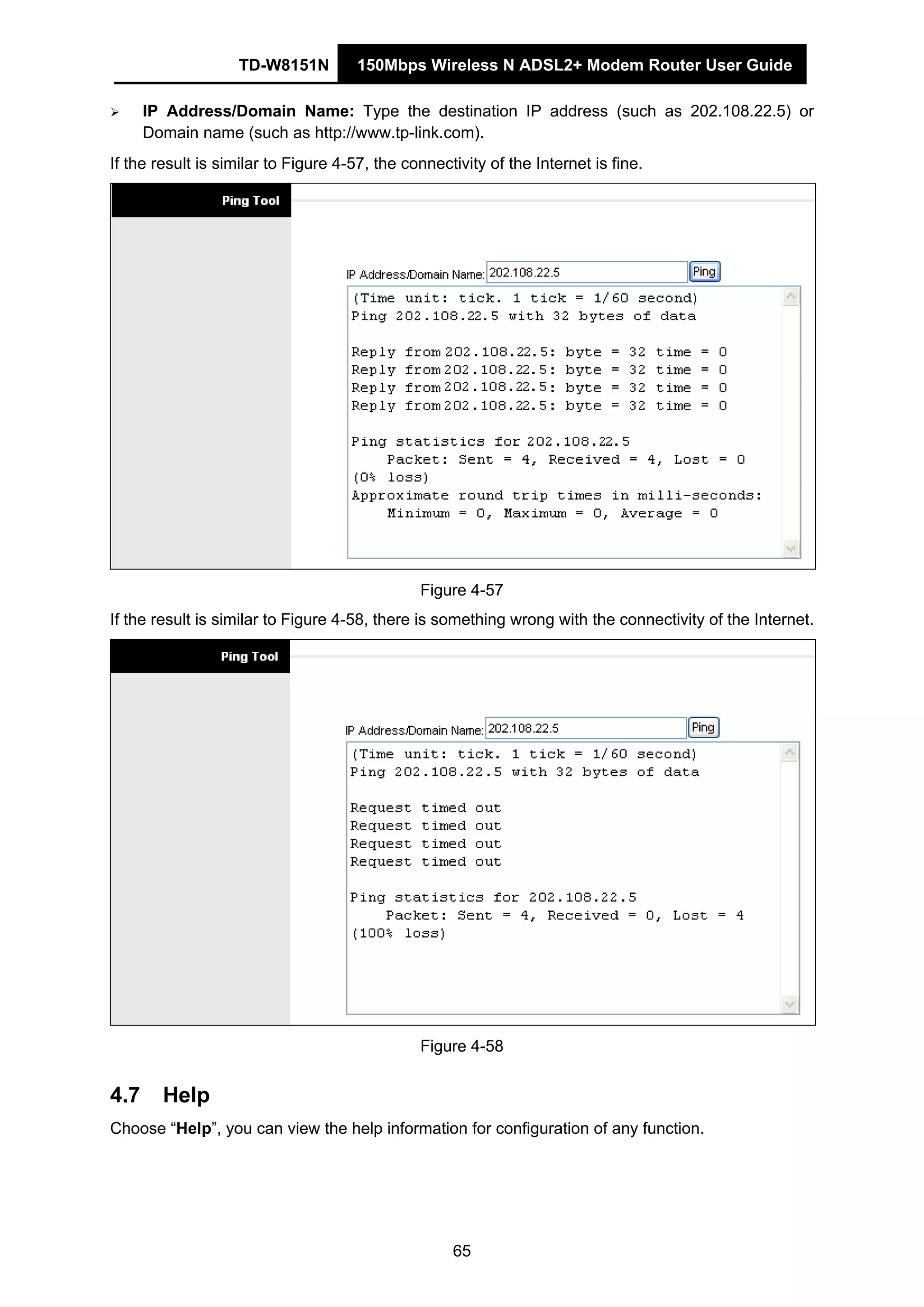 TD-W8151N 150Mbps Wireless N ADSL2+ Modem Router User Guide
65
IP Address/Domain Name: Type the destination IP address (such as 202.108.22.5) or
Domain name (such as http://www.tp-link.com).
If the result is similar to Figure 4-57, the connectivity of the Internet is fine.
Figure 4-57
If the result is similar to Figure 4-58, there is something wrong with the connectivity of the Internet.
Figure 4-58
4.7 Help
Choose “Help”, you can view the help information for configuration of any function.
 
