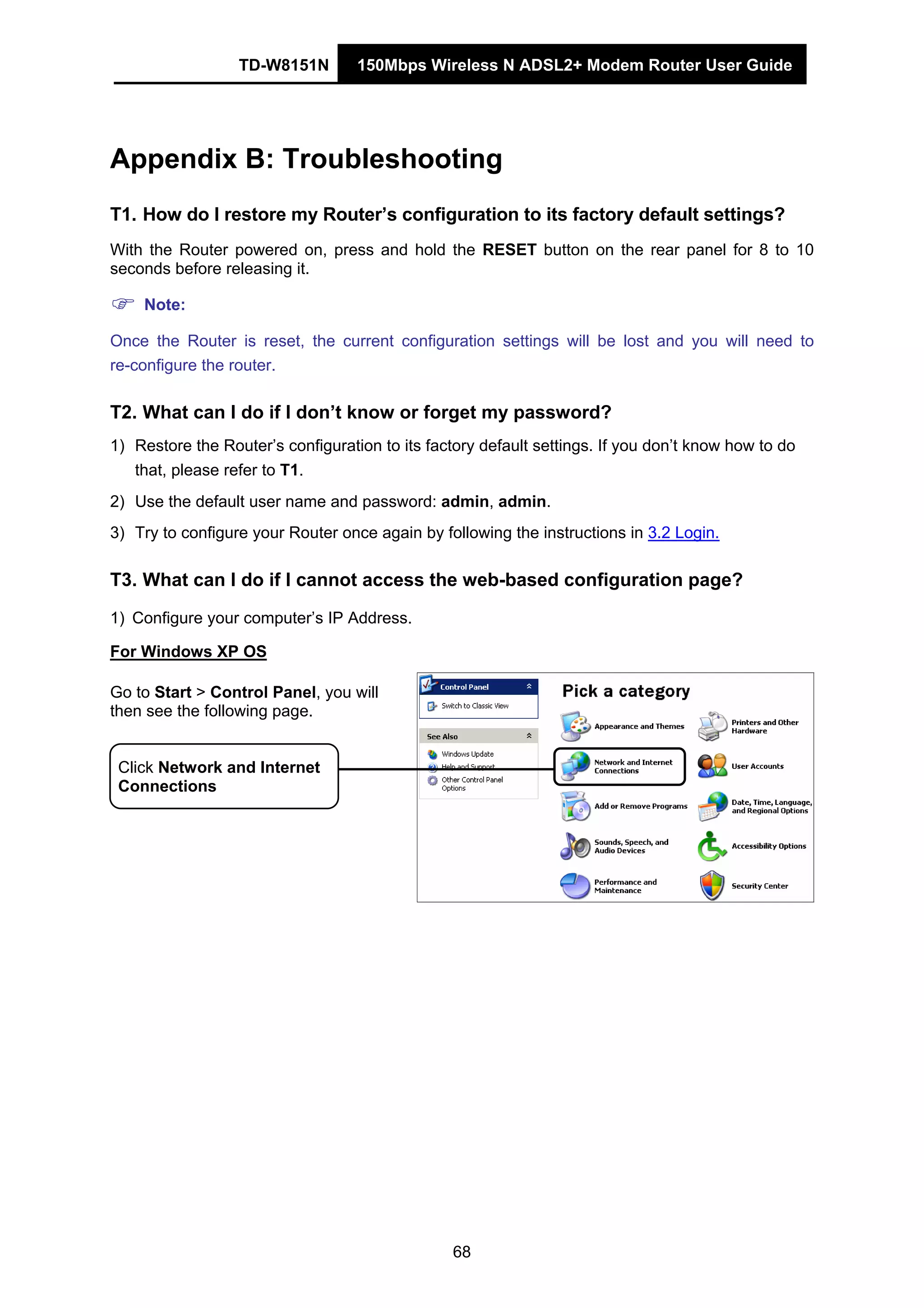 TD-W8151N 150Mbps Wireless N ADSL2+ Modem Router User Guide
68
Appendix B: Troubleshooting
T1. How do I restore my Router’s configuration to its factory default settings?
With the Router powered on, press and hold the RESET button on the rear panel for 8 to 10
seconds before releasing it.
Note:
Once the Router is reset, the current configuration settings will be lost and you will need to
re-configure the router.
T2. What can I do if I don’t know or forget my password?
1) Restore the Router’s configuration to its factory default settings. If you don’t know how to do
that, please refer to T1.
2) Use the default user name and password: admin, admin.
3) Try to configure your Router once again by following the instructions in 3.2 Login.
T3. What can I do if I cannot access the web-based configuration page?
1) Configure your computer’s IP Address.
For Windows XP OS
Go to Start > Control Panel, you will
then see the following page.
Click Network and Internet
Connections
 