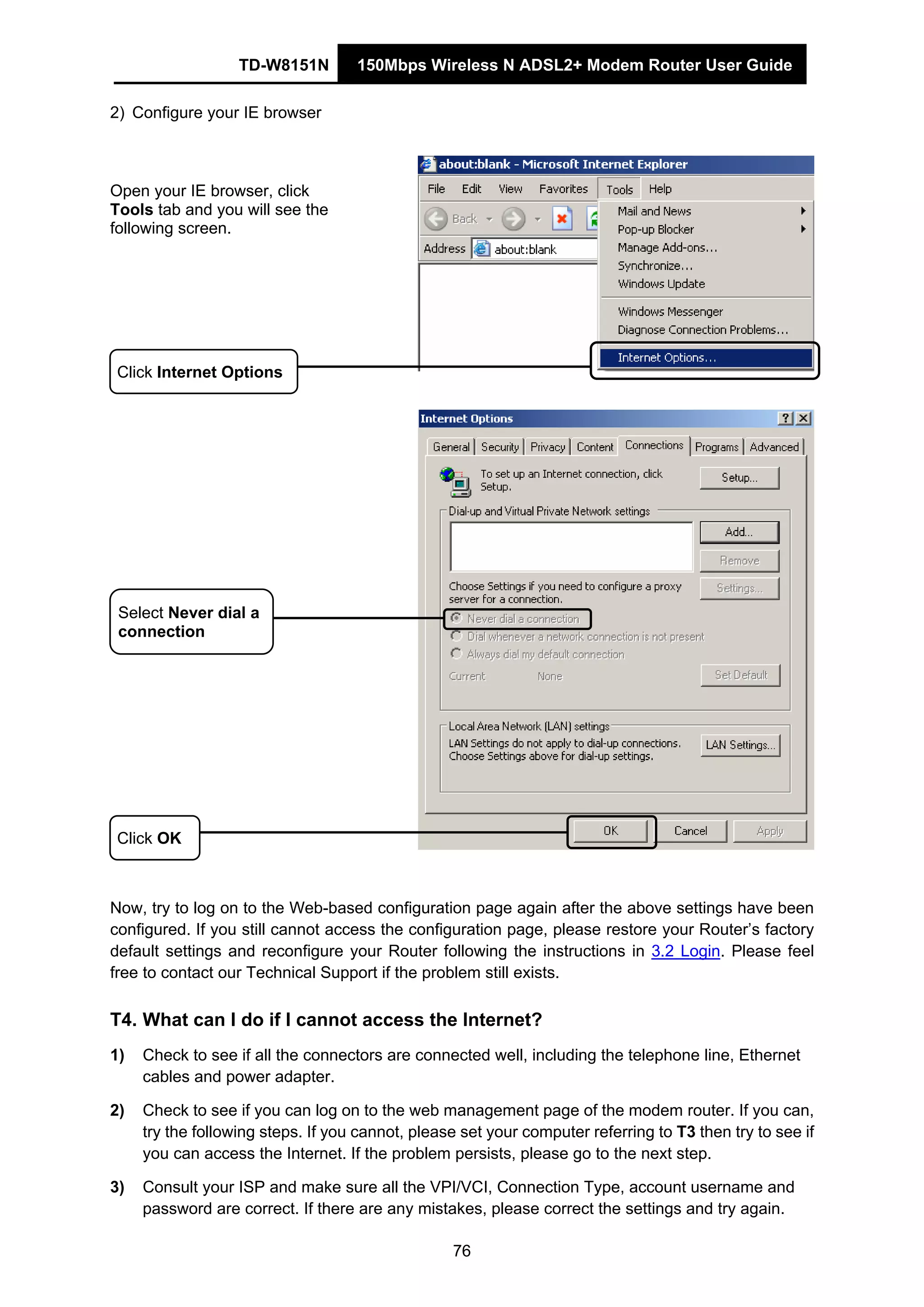 TD-W8151N 150Mbps Wireless N ADSL2+ Modem Router User Guide
76
2) Configure your IE browser
Open your IE browser, click
Tools tab and you will see the
following screen.
Click OK
Click Internet Options
Select Never dial a
connection
Now, try to log on to the Web-based configuration page again after the above settings have been
configured. If you still cannot access the configuration page, please restore your Router’s factory
default settings and reconfigure your Router following the instructions in 3.2 Login. Please feel
free to contact our Technical Support if the problem still exists.
T4. What can I do if I cannot access the Internet?
1) Check to see if all the connectors are connected well, including the telephone line, Ethernet
cables and power adapter.
2) Check to see if you can log on to the web management page of the modem router. If you can,
try the following steps. If you cannot, please set your computer referring to T3 then try to see if
you can access the Internet. If the problem persists, please go to the next step.
3) Consult your ISP and make sure all the VPI/VCI, Connection Type, account username and
password are correct. If there are any mistakes, please correct the settings and try again.
 