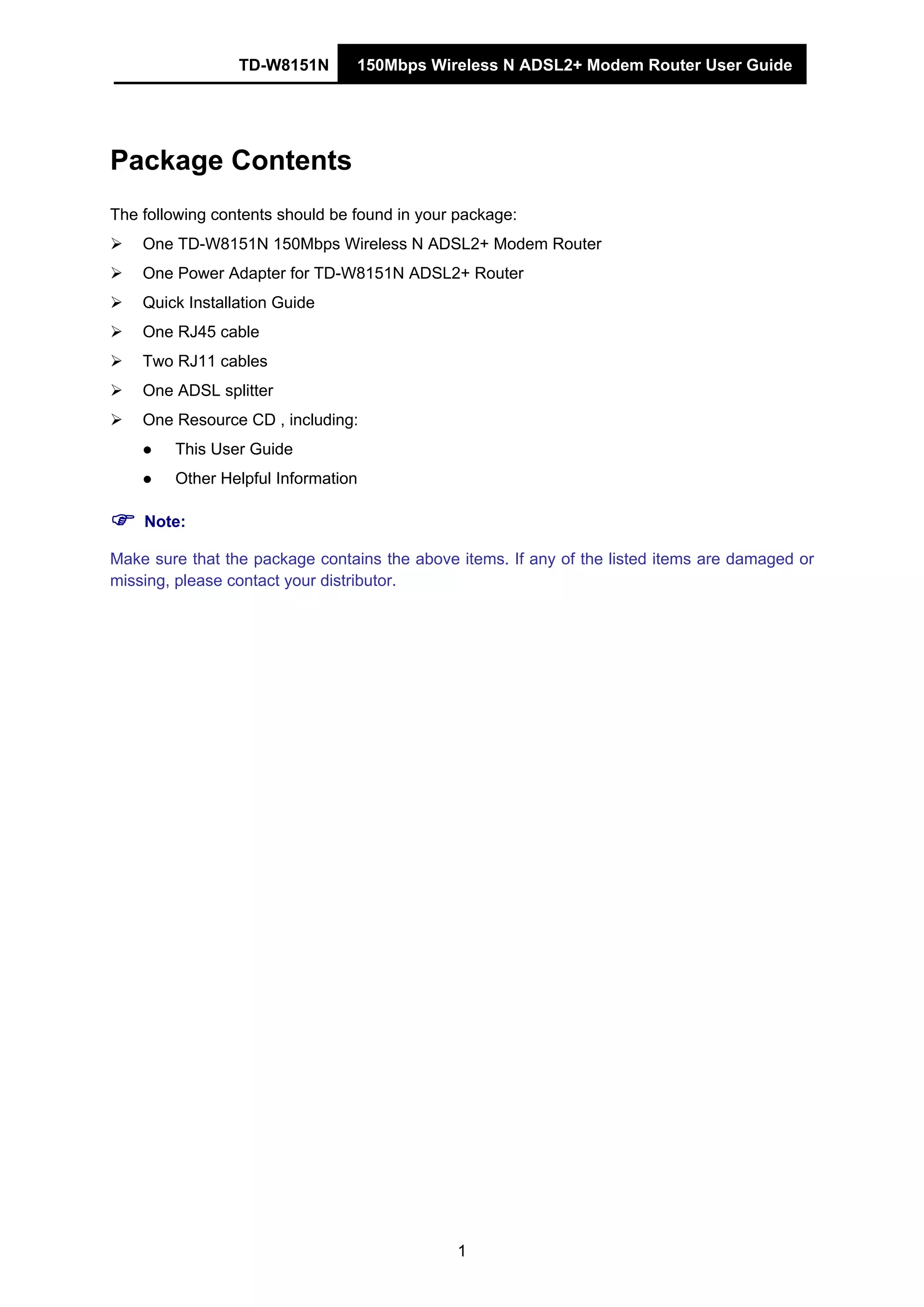 TD-W8151N 150Mbps Wireless N ADSL2+ Modem Router User Guide
1
Package Contents
The following contents should be found in your package:
One TD-W8151N 150Mbps Wireless N ADSL2+ Modem Router
One Power Adapter for TD-W8151N ADSL2+ Router
Quick Installation Guide
One RJ45 cable
Two RJ11 cables
One ADSL splitter
One Resource CD , including:
This User Guide
Other Helpful Information
Note:
Make sure that the package contains the above items. If any of the listed items are damaged or
missing, please contact your distributor.
 