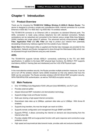 TD-W8151N 150Mbps Wireless N ADSL2+ Modem Router User Guide
2
Chapter 1 Introduction
1.1 Product Overview
Thank you for choosing the TD-W8151N 150Mbps Wireless N ADSL2+ Modem Router. The
device is designed to provide a simple and cost-effective ADSL Internet connection for a private
Ethernet or IEEE 802.11n/ IEEE 802.11g/ IEEE 802.11b wireless network.
The TD-W8151N connects to an Ethernet LAN or computers via standard Ethernet ports. The
ADSL connection is made using ordinary telephone line with standard connectors. Multiple
workstations can be networked and connected to the Internet using a single Wide Area Network
(WAN) interface and single global IP address. The advanced security enhancements, IP/MAC
Filter, Application Filter and URL Filter can help to protect your network from potentially
devastating intrusions by malicious agents from the outside of your network.
Quick Start of the Web-based Utility is supplied and friendly help messages are provided for the
configuration. Network and Router management is done through the Web-based Utility which can
be accessed through local Ethernet using any web browser.
ADSL
The TD-W8151N supports full-rate ADSL2+ connectivity conforming to the ITU and ANSI
specifications. In addition to the basic DMT physical layer functions, the ADSL2+ PHY supports
dual latency ADSL2+ framing (fast and interleaved) and the I.432 ATM Physical Layer.
Wireless
In the most attentive wireless security, the Router provides multiple protection measures. It can be
set to turn off the wireless network name (SSID) broadcast so that only stations that have the
SSID can be connected. The Router provides wireless LAN 64/128-bit WEP encryption security,
WPA-PSK/WPA2-PSK authentication, as well as TKIP/AES encryption security.
1.2 Main Features
One 10/100Mbps Auto-Negotiation RJ45 LAN port (Auto MDI/MDIX), one RJ11 port.
Provides external splitter.
Adopts Advanced DMT modulation and demodulation technology.
Supports bridge mode and Router function.
Multi-user sharing a high-speed Internet connection.
Downstream data rates up to 24Mbps, upstream data rates up to 3.5Mbps（With Annex M
enabled).
Supports long transfers, the max line length can reach to 6.5Km.
Supports remote configuration and management through SNMP and CWMP.
Supports PPPoE, it allows connecting the internet on demand and disconnecting from the
Internet when idle.
Provides reliable ESD and surge-protect function with quick response semi-conductive surge
protection circuit.
High speed and asymmetrical data transmit mode, provides safe and exclusive bandwidth.
 