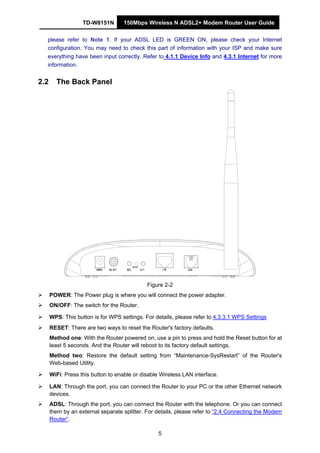 TD-W8151N 150Mbps Wireless N ADSL2+ Modem Router User Guide
5
please refer to Note 1. If your ADSL LED is GREEN ON, please check your Internet
configuration. You may need to check this part of information with your ISP and make sure
everything have been input correctly. Refer to 4.1.1 Device Info and 4.3.1 Internet for more
information.
2.2 The Back Panel
Figure 2-2
POWER: The Power plug is where you will connect the power adapter.
ON/OFF: The switch for the Router.
WPS: This button is for WPS settings. For details, please refer to 4.3.3.1 WPS Settings
RESET: There are two ways to reset the Router's factory defaults.
Method one: With the Router powered on, use a pin to press and hold the Reset button for at
least 5 seconds. And the Router will reboot to its factory default settings.
Method two: Restore the default setting from “Maintenance-SysRestart” of the Router's
Web-based Utility.
WiFi: Press this button to enable or disable Wireless LAN interface.
LAN: Through the port, you can connect the Router to your PC or the other Ethernet network
devices.
ADSL: Through the port, you can connect the Router with the telephone. Or you can connect
them by an external separate splitter. For details, please refer to “2.4 Connecting the Modem
Router”.
 