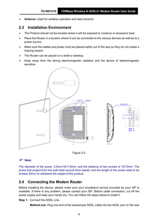 TD-W8151N 150Mbps Wireless N ADSL2+ Modem Router User Guide
6
Antenna: Used for wireless operation and data transmit.
2.3 Installation Environment
The Product should not be located where it will be exposed to moisture or excessive heat.
Place the Router in a location where it can be connected to the various devices as well as to a
power source.
Make sure the cables and power cord are placed safely out of the way so they do not create a
tripping hazard.
The Router can be placed on a shelf or desktop.
Keep away from the strong electromagnetic radiation and the device of electromagnetic
sensitive.
Figure 2-3
Note:
The diameter of the screw, 3.5mm<D<7.8mm, and the distance of two screws is 107.5mm. The
screw that project from the wall need around 4mm based, and the length of the screw need to be
at least 20mm to withstand the weight of the product.
2.4 Connecting the Modem Router
Before installing the device, please make sure your broadband service provided by your ISP is
available. If there is any problem, please contact your ISP. Before cable connection, cut off the
power supply and keep your hands dry. You can follow the steps below to install it.
Step 1: Connect the ADSL Line.
Method one: Plug one end of the twisted-pair ADSL cable into the ADSL port on the rear
 