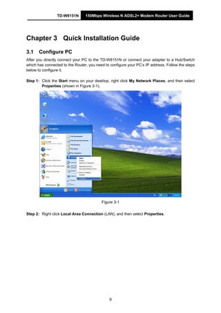 TD-W8151N 150Mbps Wireless N ADSL2+ Modem Router User Guide
9
Chapter 3 Quick Installation Guide
3.1 Configure PC
After you directly connect your PC to the TD-W8151N or connect your adapter to a Hub/Switch
which has connected to the Router, you need to configure your PC’s IP address. Follow the steps
below to configure it.
Step 1: Click the Start menu on your desktop, right click My Network Places, and then select
Properties (shown in Figure 3-1).
Figure 3-1
Step 2: Right click Local Area Connection (LAN), and then select Properties.
 