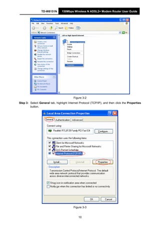 TD-W8151N 150Mbps Wireless N ADSL2+ Modem Router User Guide
10
Figure 3-2
Step 3: Select General tab, highlight Internet Protocol (TCP/IP), and then click the Properties
button.
Figure 3-3
 
