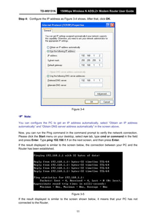 TD-W8151N 150Mbps Wireless N ADSL2+ Modem Router User Guide
11
Step 4: Configure the IP address as Figure 3-4 shows. After that, click OK.
Figure 3-4
Note:
You can configure the PC to get an IP address automatically, select “Obtain an IP address
automatically” and “Obtain DNS server address automatically” in the screen above.
Now, you can run the Ping command in the command prompt to verify the network connection.
Please click the Start menu on your desktop, select run tab, type cmd or command in the field
and press Enter. Type ping 192.168.1.1 on the next screen, and then press Enter.
If the result displayed is similar to the screen below, the connection between your PC and the
Router has been established.
Figure 3-5
If the result displayed is similar to the screen shown below, it means that your PC has not
connected to the Router.
 