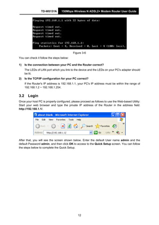 TD-W8151N 150Mbps Wireless N ADSL2+ Modem Router User Guide
12
Figure 3-6
You can check it follow the steps below:
1) Is the connection between your PC and the Router correct?
The LEDs of LAN port which you link to the device and the LEDs on your PC's adapter should
be lit.
2) Is the TCP/IP configuration for your PC correct?
If the Router's IP address is 192.168.1.1, your PC's IP address must be within the range of
192.168.1.2 ~ 192.168.1.254.
3.2 Login
Once your host PC is properly configured, please proceed as follows to use the Web-based Utility:
Start your web browser and type the private IP address of the Router in the address field:
http://192.168.1.1/.
After that, you will see the screen shown below. Enter the default User name admin and the
default Password admin, and then click OK to access to the Quick Setup screen. You can follow
the steps below to complete the Quick Setup.
 