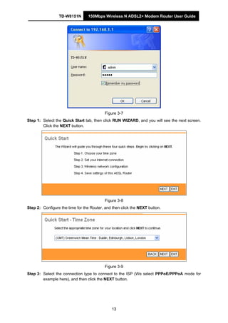 TD-W8151N 150Mbps Wireless N ADSL2+ Modem Router User Guide
13
Figure 3-7
Step 1: Select the Quick Start tab, then click RUN WIZARD, and you will see the next screen.
Click the NEXT button.
Figure 3-8
Step 2: Configure the time for the Router, and then click the NEXT button.
Figure 3-9
Step 3: Select the connection type to connect to the ISP (We select PPPoE/PPPoA mode for
example here), and then click the NEXT button.
 