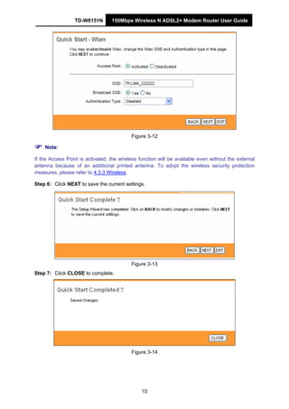 TD-W8151N 150Mbps Wireless N ADSL2+ Modem Router User Guide
15
Figure 3-12
Note:
If the Access Point is activated, the wireless function will be available even without the external
antenna because of an additional printed antenna. To adopt the wireless security protection
measures, please refer to 4.3.3 Wireless.
Step 6: Click NEXT to save the current settings.
Figure 3-13
Step 7: Click CLOSE to complete.
Figure 3-14
 