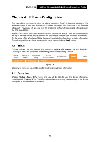 TD-W8151N 150Mbps Wireless N ADSL2+ Modem Router User Guide
16
Chapter 4 Software Configuration
This User Guide recommends using the “Quick Installation Guide” for first-time installation. For
advanced users, if you want to know more about this device and make use of its functions
adequately, maybe you will get help from this chapter to configure the advanced settings through
the Web-based Utility.
After your successful login, you can configure and manage the device. There are main menus on
the top of the Web-based Utility; submenus will be available after you click one of the main menus.
On the center of the Web-based Utility, there are the detailed configurations or status information.
To apply any settings you have altered on the page, please click the SAVE button.
4.1 Status
Choose “Status”, you can see the next submenus: Device Info, System Log and Statistics.
Click any of them, and you will be able to configure the corresponding function.
Figure 4-1
Click any of them, and you will be able to view the corresponding information.
4.1.1 Device Info
Choose “Status→Device Info” menu, and you will be able to view the device information,
including LAN, WAN and ADSL. The information will vary depending on the settings of the Router
configured on the Interface Setup screen.
 