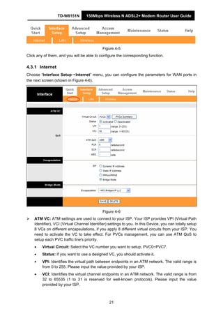TD-W8151N 150Mbps Wireless N ADSL2+ Modem Router User Guide
21
Figure 4-5
Click any of them, and you will be able to configure the corresponding function.
4.3.1 Internet
Choose “Interface Setup→Internet” menu, you can configure the parameters for WAN ports in
the next screen (shown in Figure 4-6).
Figure 4-6
ATM VC: ATM settings are used to connect to your ISP. Your ISP provides VPI (Virtual Path
Identifier), VCI (Virtual Channel Identifier) settings to you. In this Device, you can totally setup
8 VCs on different encapsulations, if you apply 8 different virtual circuits from your ISP. You
need to activate the VC to take effect. For PVCs management, you can use ATM QoS to
setup each PVC traffic line's priority.
• Virtual Circuit: Select the VC number you want to setup, PVC0~PVC7.
• Status: If you want to use a designed VC, you should activate it.
• VPI: Identifies the virtual path between endpoints in an ATM network. The valid range is
from 0 to 255. Please input the value provided by your ISP.
• VCI: Identifies the virtual channel endpoints in an ATM network. The valid range is from
32 to 65535 (1 to 31 is reserved for well-known protocols). Please input the value
provided by your ISP.
 