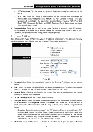 TD-W8151N 150Mbps Wireless N ADSL2+ Modem Router User Guide
22
• PVCs Summary: Click the button, and you can view the summary information about the
PVCs.
• ATM QoS: Select the Quality of Service types for this Virtual Circuit, including CBR
(Constant Bit Rate), UBR (Unspecified Bit Rate) and VBR (Variable Bit Rate). These QoS
types are all controlled by the parameters specified below, including PCR (Peak Cell
Rate), SCR (Sustained Cell Rate) and MBS (Maximum Burst Size), please configure
them according your needs.
Encapsulation: There are four connection types: Dynamic IP Address, Static IP Address,
PPPoA/PPPoE and Bridge Mode. Please choose the designed type that you want to use.
After that, you should follow the configuration below to proceed.
1) Dynamic IP Address
Select this option if your ISP provides you an IP address automatically. This option is typically
used for Cable services. Please enter the Dynamic IP information accordingly.
Figure 4-7
Encapsulation: Select the encapsulation mode for the Dynamic IP Address, you can leave it
default.
NAT: Select this option to Enable/Disable the NAT (Network Address Translation) function for
this VC. The NAT function can be activated or deactivated per PVC basis.
Default Route: If enable this function, the current PVC will be considered as the default
gateway to internet from this device.
TCP MTU Option: Enter the TCP MTU as your desire.
Dynamic Route: Select this option to specify the RIP (Routing Information protocol) version
for WAN interface, including RIP1, RIP2-B and RIP2-M. RIP2-B and RIP2-M are both sent in
RIP2 format, the difference is that RIP2-M using Multicast, while RIP2-B using Broadcast
format.
• Direction: Select this option to specify the RIP direction. None is for disabling the RIP
function. Both means the ADSL Router will periodically send routing information and
accept routing information, and then incorporate them into routing table. IN Only means
the ADSL Router will only accept but will not send RIP packet. OUT Only means the
ADSL Router will only send but will not accept RIP packet.
Multicast: Select IGMP version, or disable the function. IGMP (Internet Group Multicast
 