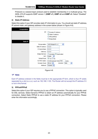 TD-W8151N 150Mbps Wireless N ADSL2+ Modem Router User Guide
23
Protocol) is a session-layer protocol used to establish membership in a multicast group. The
ADSL ATU-R supports IGMP version 1 (IGMP v1), IGMP v2 and IGMP v3. Select “Disabled”
to disable it.
2) Static IP Address
Select this option if your ISP provides static IP information to you. You should set static IP address,
IP subnet mask, and gateway address in the screen below (shown in Figure 4-8).
Figure 4-8
Note:
Each IP address entered in the fields must be in the appropriate IP form, which is four IP octets
separated by a dot (x.x.x.x), such as 192.168.1.100. The Router will not accept the IP address if it
is not in this format.
3) PPPoA/PPPoE
Select this option if your ISP requires you to use a PPPoE connection. This option is typically used
for DSL services. Select Dynamic PPPoE to obtain an IP address automatically for your PPPoE
connection. Select Static PPPoE to use a static IP address for your PPPoE connection. Please
enter the information accordingly.
 