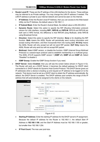 TD-W8151N 150Mbps Wireless N ADSL2+ Modem Router User Guide
26
Router Local IP: These are the IP settings of the LAN interface for the device. These settings
may be referred to as Private settings. You may change the LAN IP address if needed. The
LAN IP address is private to your internal network and cannot be seen on the Internet.
• IP Address: Enter the Router’s local IP Address, then you can access to the Web-based
Utility via the IP Address, the default value is 192.168.1.1.
• IP Subnet Mask: Enter the Router’s Subnet Mask, the default value is 255.255.255.0.
• Dynamic Route: Select this option to specify the RIP (Routing Information protocol)
version for LAN interface, including RIP1, RIP2-B and RIP2-M. RIP2-B and RIP2-M are
both sent in RIP2 format, the difference is that RIP2-M using Multicast, while RIP2-B
using Broadcast format.
• Direction: Select this option to specify the RIP direction. None is for disabling the RIP
function. Both means the ADSL Router will periodically send routing information and
accept routing information, and then incorporate them into routing table. IN Only means
the ADSL Router will only accept but will not send RIP packet. OUT Only means the
ADSL Router will only send but will not accept RIP packet.
• Multicast: Select IGMP version, or disable the function. IGMP (Internet Group Multicast
Protocol) is a session-layer protocol used to establish membership in a multicast group.
The ADSL ATU-R supports IGMP version 1 (IGMP v1), IGMP v2 and IGMP v3. Select
“Disabled” to disable it.
• IGMP Snoop: Enable the IGMP Snoop function if you need.
DHCP Server: Select Enabled, then you will see the screen below (shown in Figure 4-12).
The Router will work as a DHCP Server; it becomes the default gateway for DHCP client
connected to it. DHCP stands for Dynamic Host Control Protocol. The DHCP Server gives out
IP addresses when a device is booting up and request an IP address to be logged on to the
network. That device must be set as a DHCP client to obtain the IP address automatically. By
default, the DHCP Server is enabled. The DHCP address pool contains the range of the IP
address that will automatically be assigned to the clients on the network.
Figure 4-12
• Starting IP Address: Enter the starting IP address for the DHCP server's IP assignment.
Because the default IP address for the Router is 192.168.1.1, the default Start IP
Address is 192.168.1.100, and the Start IP Address must be 192.168.1.100 or greater,
but smaller than 192.168.1.254.
• IP Pool Count: The max user pool size.
 