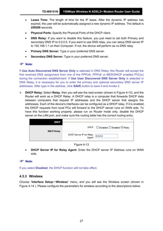 TD-W8151N 150Mbps Wireless N ADSL2+ Modem Router User Guide
27
• Lease Time: The length of time for the IP lease. After the dynamic IP address has
expired, the user will be automatically assigned a new dynamic IP address. The default is
259200 seconds.
• Physical Ports: Specify the Physical Ports of the DHCP client.
• DNS Relay: If you want to disable this feature, you just need to set both Primary and
secondary DNS IP to 0.0.0.0. If you want to use DNS relay, you can setup DNS server IP
to 192.168.1.1 on their Computer. If not, the device will perform as no DNS relay.
• Primary DNS Server: Type in your preferred DNS server.
• Secondary DNS Server: Type in your preferred DNS server.
Note:
If Use Auto Discovered DNS Server Only is selected in DNS Relay, this Router will accept the
first received DNS assignment from one of the PPPoA, PPPoE or MER/DHCP enabled PVC(s)
during the connection establishment. If Use User Discovered DNS Server Only is selected in
DNS Relay, it is necessary for you to enter the primary and optional secondary DNS server IP
addresses. After type in the address, click SAVE button to save it and invoke it.
DHCP Relay: Select Relay, then you will see the next screen (shown in Figure 4-13), and the
Router will work as a DHCP Relay. A DHCP relay is a computer that forwards DHCP data
between computers that request IP addresses and the DHCP server that assigns the
addresses. Each of the device's interfaces can be configured as a DHCP relay. If it is enabled,
the DHCP requests from local PCs will forward to the DHCP server runs on WAN side. To
have this function working properly, please run on Router mode only, disable the DHCP
server on the LAN port, and make sure the routing table has the correct routing entry.
Figure 4-13
• DHCP Server IP for Relay Agent: Enter the DHCP server IP Address runs on WAN
side.
Note:
If you select Disabled, the DHCP function will not take effect.
4.3.3 Wireless
Choose “Interface Setup→Wireless” menu, and you will see the Wireless screen (shown in
Figure 4-14 ). Please configure the parameters for wireless according to the descriptions below.
 