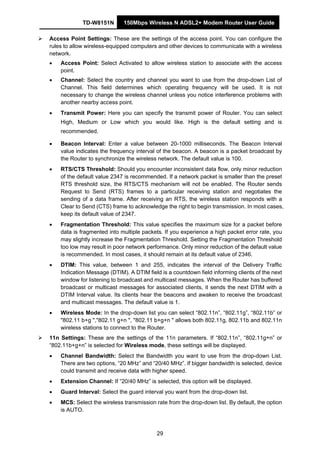 TD-W8151N 150Mbps Wireless N ADSL2+ Modem Router User Guide
29
Access Point Settings: These are the settings of the access point. You can configure the
rules to allow wireless-equipped computers and other devices to communicate with a wireless
network.
• Access Point: Select Activated to allow wireless station to associate with the access
point.
• Channel: Select the country and channel you want to use from the drop-down List of
Channel. This field determines which operating frequency will be used. It is not
necessary to change the wireless channel unless you notice interference problems with
another nearby access point.
• Transmit Power: Here you can specify the transmit power of Router. You can select
High, Medium or Low which you would like. High is the default setting and is
recommended.
• Beacon Interval: Enter a value between 20-1000 milliseconds. The Beacon Interval
value indicates the frequency interval of the beacon. A beacon is a packet broadcast by
the Router to synchronize the wireless network. The default value is 100.
• RTS/CTS Threshold: Should you encounter inconsistent data flow, only minor reduction
of the default value 2347 is recommended. If a network packet is smaller than the preset
RTS threshold size, the RTS/CTS mechanism will not be enabled. The Router sends
Request to Send (RTS) frames to a particular receiving station and negotiates the
sending of a data frame. After receiving an RTS, the wireless station responds with a
Clear to Send (CTS) frame to acknowledge the right to begin transmission. In most cases,
keep its default value of 2347.
• Fragmentation Threshold: This value specifies the maximum size for a packet before
data is fragmented into multiple packets. If you experience a high packet error rate, you
may slightly increase the Fragmentation Threshold. Setting the Fragmentation Threshold
too low may result in poor network performance. Only minor reduction of the default value
is recommended. In most cases, it should remain at its default value of 2346.
• DTIM: This value, between 1 and 255, indicates the interval of the Delivery Traffic
Indication Message (DTIM). A DTIM field is a countdown field informing clients of the next
window for listening to broadcast and multicast messages. When the Router has buffered
broadcast or multicast messages for associated clients, it sends the next DTIM with a
DTIM Interval value. Its clients hear the beacons and awaken to receive the broadcast
and multicast messages. The default value is 1.
• Wireless Mode: In the drop-down list you can select “802.11n”, “802.11g”, “802.11b” or
"802.11 b+g ","802.11 g+n ", "802.11 b+g+n " allows both 802.11g, 802.11b and 802.11n
wireless stations to connect to the Router.
11n Settings: These are the settings of the 11n parameters. If “802.11n”, “802.11g+n” or
“802.11b+g+n” is selected for Wireless mode, these settings will be displayed.
• Channel Bandwidth: Select the Bandwidth you want to use from the drop-down List.
There are two options, “20 MHz” and “20/40 MHz”. If bigger bandwidth is selected, device
could transmit and receive data with higher speed.
• Extension Channel: If “20/40 MHz” is selected, this option will be displayed.
• Guard Interval: Select the guard interval you want from the drop-down list.
• MCS: Select the wireless transmission rate from the drop-down list. By default, the option
is AUTO.
 