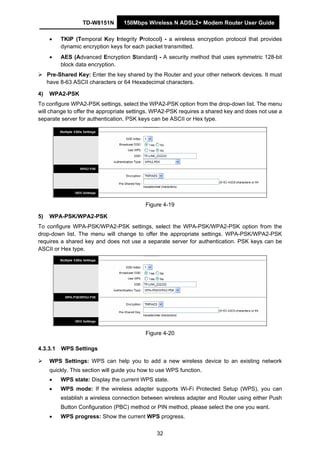 TD-W8151N 150Mbps Wireless N ADSL2+ Modem Router User Guide
32
• TKIP (Temporal Key Integrity Protocol) - a wireless encryption protocol that provides
dynamic encryption keys for each packet transmitted.
• AES (Advanced Encryption Standard) - A security method that uses symmetric 128-bit
block data encryption.
Pre-Shared Key: Enter the key shared by the Router and your other network devices. It must
have 8-63 ASCII characters or 64 Hexadecimal characters.
4) WPA2-PSK
To configure WPA2-PSK settings, select the WPA2-PSK option from the drop-down list. The menu
will change to offer the appropriate settings. WPA2-PSK requires a shared key and does not use a
separate server for authentication. PSK keys can be ASCII or Hex type.
Figure 4-19
5) WPA-PSK/WPA2-PSK
To configure WPA-PSK/WPA2-PSK settings, select the WPA-PSK/WPA2-PSK option from the
drop-down list. The menu will change to offer the appropriate settings. WPA-PSK/WPA2-PSK
requires a shared key and does not use a separate server for authentication. PSK keys can be
ASCII or Hex type.
Figure 4-20
4.3.3.1 WPS Settings
WPS Settings: WPS can help you to add a new wireless device to an existing network
quickly. This section will guide you how to use WPS function.
• WPS state: Display the current WPS state.
• WPS mode: If the wireless adapter supports Wi-Fi Protected Setup (WPS), you can
establish a wireless connection between wireless adapter and Router using either Push
Button Configuration (PBC) method or PIN method, please select the one you want.
• WPS progress: Show the current WPS progress.
 