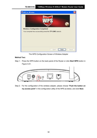 TD-W8151N 150Mbps Wireless N ADSL2+ Modem Router User Guide
34
The WPS Configuration Screen of Wireless Adapter
Method Two:
Step 1: Press the WPS button on the back panel of the Router or click Start WPS button in
Figure 4-21.
Step 2: For the configuration of the wireless adapter, please choose “Push the button on
my access point” in the configuration utility of the WPS as below, and click Next.
 