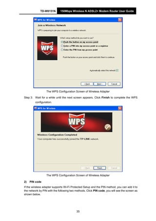 TD-W8151N 150Mbps Wireless N ADSL2+ Modem Router User Guide
35
The WPS Configuration Screen of Wireless Adapter
Step 3: Wait for a while until the next screen appears. Click Finish to complete the WPS
configuration.
The WPS Configuration Screen of Wireless Adapter
2) PIN code
If the wireless adapter supports Wi-Fi Protected Setup and the PIN method, you can add it to
the network by PIN with the following two methods. Click PIN code, you will see the screen as
shown below.
 
