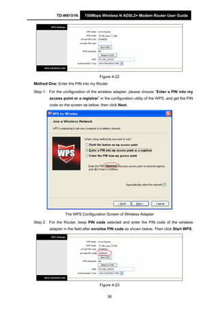 TD-W8151N 150Mbps Wireless N ADSL2+ Modem Router User Guide
36
Figure 4-22
Method One: Enter the PIN into my Router
Step 1: For the configuration of the wireless adapter, please choose “Enter a PIN into my
access point or a registrar” in the configuration utility of the WPS, and get the PIN
code on the screen as below, then click Next.
The WPS Configuration Screen of Wireless Adapter
Step 2: For the Router, keep PIN code selected and enter the PIN code of the wireless
adapter in the field after enrollee PIN code as shown below. Then click Start WPS.
Figure 4-23
 