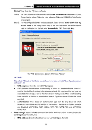TD-W8151N 150Mbps Wireless N ADSL2+ Modem Router User Guide
37
Method Two: Enter the PIN from my Router
Step 1: Get the Current PIN code of the Router from AP self PIN code in Figure 4-23 (each
Router has its unique PIN code. Here takes the PIN code 55924054 of this Router
for example).
Step 2: For the configuration of the wireless adapter, please choose “Enter a PIN from my
access point” in the configuration utility of the WPS as below, and enter the PIN
code of the Router into the field after “Access Point PIN”. Then click Next.
22369628
The WPS Configuration Screen of Wireless Adapter
Note:
The default PIN code of the Router can be found in its label or the WPS configuration screen
as Figure 4-23.
• WPS progress: Show the current WPS progress.
• SSID: Wireless network name shared among all points in a wireless network. The SSID
must be identical for all devices in the wireless network. It is case-sensitive and must not
exceed 32 characters (use any of the characters on the keyboard). Make sure this setting
is the same for all stations in your wireless network. Type the desired SSID in the space
provided.
• Authentication Type: Select an authentication type from the drop-down list, which
allows you to configure security features of the wireless LAN interface. Options available
are: Disabled, WEP-64Bits, WEP-128Bits, WPA-PSK, WPA2-PSK, and WPA-PSK/
WPA2-PSK.
WDS Settings: Select On/Off to enable/disable WDS. With this function enabled, the Router
can bridge two or more WLANs.
• MAC Address: Enter the MAC Address you wish to bridge in the field.
 