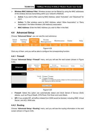 TD-W8151N 150Mbps Wireless N ADSL2+ Modem Router User Guide
38
Wireless MAC Address Filter: Wireless access can be filtered by using the MAC addresses
of the wireless devices transmitting within your network’s RADIUS.
• Active: If you wish to filter users by MAC Address, select “Activated”, and “Deactived” for
don’t.
• Action: To filter wireless users by MAC Address, select “Allow Association” or “Deny
Association” the follow Wireless LAN station(s) association.
• MAC Address: Enter the MAC Address you wish to filter in the field.
4.4 Advanced Setup
Choose “Advanced Setup”, you can see the next submenus:
Figure 4-24
Click any of them, and you will be able to configure the corresponding function.
4.4.1 Firewall
Choose “Advanced Setup→Firewall” menu, and you will see the next screen (shown in Figure
4-25).
Figure 4-25
Firewall: Select this option can automatically detect and block Denial of Service (DoS)
attacks, such as Ping of Death, SYN Flood, Port Scan and Land Attack.
SPI: If you enable SPI, all traffics initiated from WAN would be blocked, including DMZ, Virtual
Server, and ACL WAN side.
4.4.2 Routing
Choose “Advanced Setup→Routing” menu, and you will see the routing information in the next
screen (shown in Figure 4-26).
 