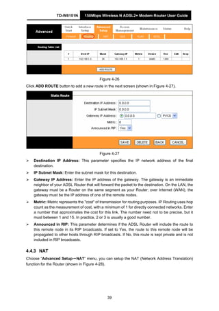 TD-W8151N 150Mbps Wireless N ADSL2+ Modem Router User Guide
39
Figure 4-26
Click ADD ROUTE button to add a new route in the next screen (shown in Figure 4-27).
Figure 4-27
Destination IP Address: This parameter specifies the IP network address of the final
destination.
IP Subnet Mask: Enter the subnet mask for this destination.
Gateway IP Address: Enter the IP address of the gateway. The gateway is an immediate
neighbor of your ADSL Router that will forward the packet to the destination. On the LAN, the
gateway must be a Router on the same segment as your Router; over Internet (WAN), the
gateway must be the IP address of one of the remote nodes.
Metric: Metric represents the "cost" of transmission for routing purposes. IP Routing uses hop
count as the measurement of cost, with a minimum of 1 for directly connected networks. Enter
a number that approximates the cost for this link. The number need not to be precise, but it
must between 1 and 15. In practice, 2 or 3 is usually a good number.
Announced in RIP: This parameter determines if the ADSL Router will include the route to
this remote node in its RIP broadcasts. If set to Yes, the route to this remote node will be
propagated to other hosts through RIP broadcasts. If No, this route is kept private and is not
included in RIP broadcasts.
4.4.3 NAT
Choose “Advanced Setup→NAT” menu, you can setup the NAT (Network Address Translation)
function for the Router (shown in Figure 4-28).
 