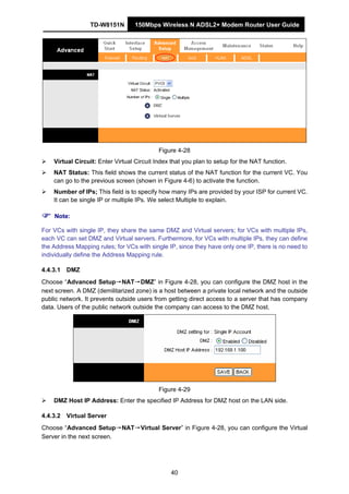 TD-W8151N 150Mbps Wireless N ADSL2+ Modem Router User Guide
40
Figure 4-28
Virtual Circuit: Enter Virtual Circuit Index that you plan to setup for the NAT function.
NAT Status: This field shows the current status of the NAT function for the current VC. You
can go to the previous screen (shown in Figure 4-6) to activate the function.
Number of IPs; This field is to specify how many IPs are provided by your ISP for current VC.
It can be single IP or multiple IPs. We select Multiple to explain.
Note:
For VCs with single IP, they share the same DMZ and Virtual servers; for VCs with multiple IPs,
each VC can set DMZ and Virtual servers. Furthermore, for VCs with multiple IPs, they can define
the Address Mapping rules; for VCs with single IP, since they have only one IP, there is no need to
individually define the Address Mapping rule.
4.4.3.1 DMZ
Choose “Advanced Setup→NAT→DMZ” in Figure 4-28, you can configure the DMZ host in the
next screen. A DMZ (demilitarized zone) is a host between a private local network and the outside
public network. It prevents outside users from getting direct access to a server that has company
data. Users of the public network outside the company can access to the DMZ host.
Figure 4-29
DMZ Host IP Address: Enter the specified IP Address for DMZ host on the LAN side.
4.4.3.2 Virtual Server
Choose “Advanced Setup→NAT→Virtual Server” in Figure 4-28, you can configure the Virtual
Server in the next screen.
 