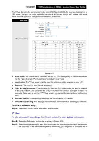 TD-W8151N 150Mbps Wireless N ADSL2+ Modem Router User Guide
41
The Virtual Server is the server or server(s) behind NAT (on the LAN), for example, Web server or
FTP server, that you can make visible to the outside world even though NAT makes your whole
inside network appear as a single machine to the outside world.
Figure 4-30
Rule Index: The Virtual server rule index for this VC. You can specify 10 rules in maximum.
All the VCs with single IP will use the same Virtual Server rules.
Application: The Virtual servers can be used for setting up public services on your LAN.
Protocol: The protocol used for this application.
Start & End port number: Enter the specific Start and End Port number you want to forward.
If it is one port only, you can enter the End port number the same as Start port number. For
example, if you want to set the FTP Virtual server, you can set the start and end port number
to 21.
Local IP Address: Enter the IP Address for the Virtual Server in LAN side.
Virtual Server Listing: This displays the information about the Virtual Servers you establish.
To add a virtual server entry:
Step 1: Select the “Virtual Circuit” and select “Virtual Server”.
Note:
For VCs with single IP, select Single; For VCs with multiple IPs, select Multiple for the option.
Step 2: Select the Rule index for the rule as shown in Figure 4-30.
Step 3: Select the application you want from drop-down list, then the protocol and port number
will be added to the corresponding field automatically, you only need to configure the IP
 