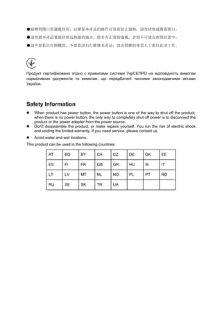 ●插槽與開口供通風使用，以確保本產品的操作可靠並防止過熱，請勿堵塞或覆蓋開口。
●請勿將本產品置放於靠近熱源的地方。除非有正常的通風，否則不可放在密閉位置中。
●請不要私自打開機殼，不要嘗試自行維修本產品，請由授權的專業人士進行此項工作。
Продукт сертифіковано згідно с правилами системи УкрСЕПРО на відповідність вимогам
нормативних документів та вимогам, що передбачені чинними законодавчими актами
України.
Safety Information
When product has power button, the power button is one of the way to shut off the product;
when there is no power button, the only way to completely shut off power is to disconnect the
product or the power adapter from the power source.
Don’t disassemble the product, or make repairs yourself. You run the risk of electric shock
and voiding the limited warranty. If you need service, please contact us.
Avoid water and wet locations.
This product can be used in the following countries:
AT BG BY CA CZ DE DK EE
ES FI FR GB GR HU IE IT
LT LV MT NL NO PL PT RO
RU SE SK TR UA
 