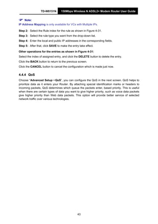TD-W8151N 150Mbps Wireless N ADSL2+ Modem Router User Guide
43
Note:
IP Address Mapping is only available for VCs with Multiple IPs.
Step 2: Select the Rule index for the rule as shown in Figure 4-31.
Step 3: Select the rule type you want from the drop-down list.
Step 4: Enter the local and public IP addresses in the corresponding fields.
Step 5: After that, click SAVE to make the entry take effect.
Other operations for the entries as shown in Figure 4-31:
Select the index of assigned entry, and click the DELETE button to delete the entry.
Click the BACK button to return to the previous screen.
Click the CANCEL button to cancel the configuration which is made just now.
4.4.4 QoS
Choose “Advanced Setup→QoS”, you can configure the QoS in the next screen. QoS helps to
prioritize data as it enters your Router. By attaching special identification marks or headers to
incoming packets, QoS determines which queue the packets enter, based priority. This is useful
when there are certain types of data you want to give higher priority, such as voice data packets
give higher priority than Web data packets. This option will provide better service of selected
network traffic over various technologies.
 