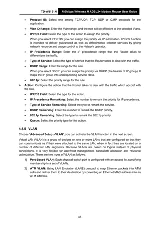 TD-W8151N 150Mbps Wireless N ADSL2+ Modem Router User Guide
45
• Protocol ID: Select one among TCP/UDP, TCP, UDP or ICMP protocols for the
application.
• Vlan ID Range: Enter the Vlan range, and the rule will be effective to the selected Vlans.
• IPP/DS Field: Select the type of the action to assign the priority.
When you select IPP/TOS, you can assign the priority via IP information. IP QoS function
is intended to deliver guaranteed as well as differentiated Internet services by giving
network resource and usage control to the Network operator.
• IP Precedence Range: Enter the IP precedence range that the Router takes to
differentiate the traffic.
• Type of Service: Select the type of service that the Router takes to deal with the traffic.
• DSCP Range: Enter the range for the rule.
When you select DSCP, you can assign the priority via DHCP (the header of IP group). It
maps the IP group into corresponding service class.
• 802.1p: Select the priority range for the rule.
Action: Configure the action that the Router takes to deal with the traffic which accord with
the rule.
• IPP/DS Field: Select the type for the action.
• IP Precedence Remarking: Select the number to remark the priority for IP precedence.
• Type of Service Remarking: Select the type to remark the service.
• DSCP Remarking: Enter the number to remark the DSCP priority.
• 802.1p Remarking: Select the type to remark the 802.1p priority.
• Queue: Select the priority type for the action.
4.4.5 VLAN
Choose “Advanced Setup→VLAN”, you can activate the VLAN function in the next screen.
Virtual LAN (VLAN) is a group of devices on one or more LANs that are configured so that they
can communicate as if they were attached to the same LAN, when in fact they are located on a
number of different LAN segments. Because VLANs are based on logical instead of physical
connections, it is very flexible for user/host management, bandwidth allocation and resource
optimization. There are two types of VLAN as follows:
1) Port-Based VLAN: Each physical switch port is configured with an access list specifying
membership in a set of VLANs.
2) ATM VLAN: Using LAN Emulation (LANE) protocol to map Ethernet packets into ATM
cells and deliver them to their destination by converting an Ethernet MAC address into an
ATM address.
 