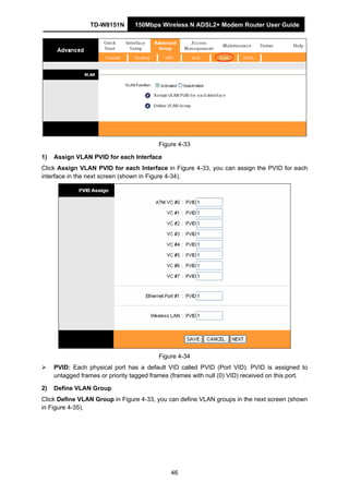 TD-W8151N 150Mbps Wireless N ADSL2+ Modem Router User Guide
46
Figure 4-33
1) Assign VLAN PVID for each Interface
Click Assign VLAN PVID for each Interface in Figure 4-33, you can assign the PVID for each
interface in the next screen (shown in Figure 4-34).
Figure 4-34
PVID: Each physical port has a default VID called PVID (Port VID). PVID is assigned to
untagged frames or priority tagged frames (frames with null (0) VID) received on this port.
2) Define VLAN Group
Click Define VLAN Group in Figure 4-33, you can define VLAN groups in the next screen (shown
in Figure 4-35).
 