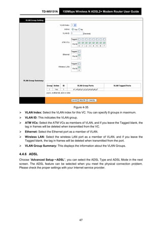 TD-W8151N 150Mbps Wireless N ADSL2+ Modem Router User Guide
47
Figure 4-35
VLAN Index: Select the VLAN index for this VC. You can specify 8 groups in maximum.
VLAN ID: This indicates the VLAN group.
ATM VCs: Select the ATM VCs as members of VLAN, and if you leave the Tagged blank, the
tag in frames will be deleted when transmitted from the VC.
Ethernet: Select the Ethernet port as a member of VLAN.
Wireless LAN: Select the wireless LAN port as a member of VLAN, and if you leave the
Tagged blank, the tag in frames will be deleted when transmitted from the port.
VLAN Group Summary: This displays the information about the VLAN Groups.
4.4.6 ADSL
Choose “Advanced Setup→ADSL”, you can select the ADSL Type and ADSL Mode in the next
screen. The ADSL feature can be selected when you meet the physical connection problem.
Please check the proper settings with your Internet service provider.
 