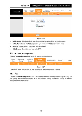 TD-W8151N 150Mbps Wireless N ADSL2+ Modem Router User Guide
48
Figure 4-36
ADSL Mode: Select the ADSL operation mode which your ADSL connection uses.
ADSL Type: Select the ADSL operation type which your ADSL connection uses.
Bitswap Enable: Check this box to enable Bitswap.
SRA Enable: Check this box to enable SRA.
4.5 Access Management
Choose “Access Management”, you can see the next submenus:
Figure 4-37
Click any of them, and you will be able to configure the corresponding function.
4.5.1 ACL
Choose “Access Management→ACL”, you can see the next screen (shown in Figure 4-38). You
can specify the client to access the ADSL Router once setting his IP as a Secure IP Address
through selected applications.
 