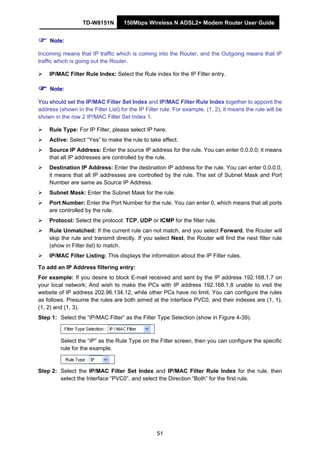TD-W8151N 150Mbps Wireless N ADSL2+ Modem Router User Guide
51
Note:
Incoming means that IP traffic which is coming into the Router, and the Outgoing means that IP
traffic which is going out the Router.
IP/MAC Filter Rule Index: Select the Rule index for the IP Filter entry.
Note:
You should set the IP/MAC Filter Set Index and IP/MAC Filter Rule Index together to appoint the
address (shown in the Filter List) for the IP Filter rule. For example, (1, 2), it means the rule will be
shown in the row 2 IP/MAC Filter Set Index 1.
Rule Type: For IP Filter, please select IP here.
Active: Select “Yes” to make the rule to take effect.
Source IP Address: Enter the source IP address for the rule. You can enter 0.0.0.0; it means
that all IP addresses are controlled by the rule.
Destination IP Address: Enter the destination IP address for the rule. You can enter 0.0.0.0,
it means that all IP addresses are controlled by the rule. The set of Subnet Mask and Port
Number are same as Source IP Address.
Subnet Mask: Enter the Subnet Mask for the rule.
Port Number: Enter the Port Number for the rule. You can enter 0, which means that all ports
are controlled by the rule.
Protocol: Select the protocol: TCP, UDP or ICMP for the filter rule.
Rule Unmatched: If the current rule can not match, and you select Forward, the Router will
skip the rule and transmit directly. If you select Next, the Router will find the next filter rule
(show in Filter list) to match.
IP/MAC Filter Listing: This displays the information about the IP Filter rules.
To add an IP Address filtering entry:
For example: If you desire to block E-mail received and sent by the IP address 192.168.1.7 on
your local network; And wish to make the PCs with IP address 192.168.1.8 unable to visit the
website of IP address 202.96.134.12, while other PCs have no limit. You can configure the rules
as follows. Presume the rules are both aimed at the interface PVC0, and their indexes are (1, 1),
(1, 2) and (1, 3).
Step 1: Select the “IP/MAC Filter” as the Filter Type Selection (show in Figure 4-39).
Select the “IP” as the Rule Type on the Filter screen, then you can configure the specific
rule for the example.
Step 2: Select the IP/MAC Filter Set Index and IP/MAC Filter Rule Index for the rule, then
select the Interface “PVC0”, and select the Direction “Both” for the first rule.
 