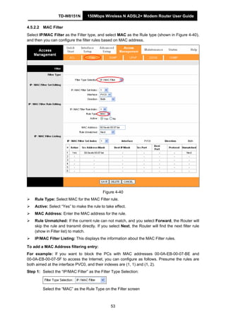 TD-W8151N 150Mbps Wireless N ADSL2+ Modem Router User Guide
53
4.5.2.2 MAC Filter
Select IP/MAC Filter as the Filter type, and select MAC as the Rule type (shown in Figure 4-40),
and then you can configure the filter rules based on MAC address.
Figure 4-40
Rule Type: Select MAC for the MAC Filter rule.
Active: Select “Yes” to make the rule to take effect.
MAC Address: Enter the MAC address for the rule.
Rule Unmatched: If the current rule can not match, and you select Forward, the Router will
skip the rule and transmit directly. If you select Next, the Router will find the next filter rule
(show in Filter list) to match.
IP/MAC Filter Listing: This displays the information about the MAC Filter rules.
To add a MAC Address filtering entry:
For example: If you want to block the PCs with MAC addresses 00-0A-EB-00-07-BE and
00-0A-EB-00-07-5F to access the Internet, you can configure as follows. Presume the rules are
both aimed at the interface PVC0, and their indexes are (1, 1) and (1, 2).
Step 1: Select the “IP/MAC Filter” as the Filter Type Selection:
Select the “MAC” as the Rule Type on the Filter screen
 
