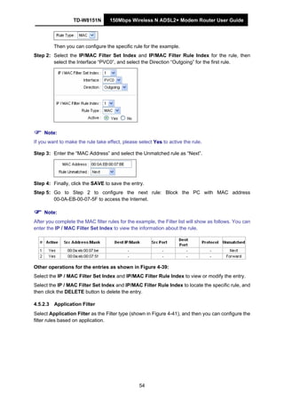 TD-W8151N 150Mbps Wireless N ADSL2+ Modem Router User Guide
54
Then you can configure the specific rule for the example.
Step 2: Select the IP/MAC Filter Set Index and IP/MAC Filter Rule Index for the rule, then
select the Interface “PVC0”, and select the Direction “Outgoing” for the first rule.
Note:
If you want to make the rule take effect, please select Yes to active the rule.
Step 3: Enter the “MAC Address” and select the Unmatched rule as “Next”.
Step 4: Finally, click the SAVE to save the entry.
Step 5: Go to Step 2 to configure the next rule: Block the PC with MAC address
00-0A-EB-00-07-5F to access the Internet.
Note:
After you complete the MAC filter rules for the example, the Filter list will show as follows. You can
enter the IP / MAC Filter Set Index to view the information about the rule.
Other operations for the entries as shown in Figure 4-39:
Select the IP / MAC Filter Set Index and IP/MAC Filter Rule Index to view or modify the entry.
Select the IP / MAC Filter Set Index and IP/MAC Filter Rule Index to locate the specific rule, and
then click the DELETE button to delete the entry.
4.5.2.3 Application Filter
Select Application Filter as the Filter type (shown in Figure 4-41), and then you can configure the
filter rules based on application.
 