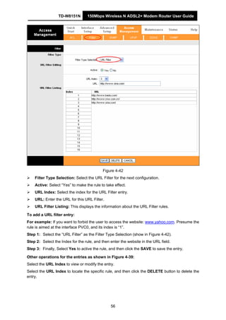 TD-W8151N 150Mbps Wireless N ADSL2+ Modem Router User Guide
56
Figure 4-42
Filter Type Selection: Select the URL Filter for the next configuration.
Active: Select “Yes” to make the rule to take effect.
URL Index: Select the index for the URL Filter entry.
URL: Enter the URL for this URL Filter.
URL Filter Listing: This displays the information about the URL Filter rules.
To add a URL filter entry:
For example: If you want to forbid the user to access the website: www.yahoo.com. Presume the
rule is aimed at the interface PVC0, and its index is “1”.
Step 1: Select the “URL Filter” as the Filter Type Selection (show in Figure 4-42).
Step 2: Select the Index for the rule, and then enter the website in the URL field.
Step 3: Finally, Select Yes to active the rule, and then click the SAVE to save the entry.
Other operations for the entries as shown in Figure 4-39:
Select the URL Index to view or modify the entry.
Select the URL Index to locate the specific rule, and then click the DELETE button to delete the
entry.
 