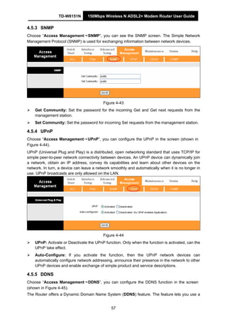TD-W8151N 150Mbps Wireless N ADSL2+ Modem Router User Guide
57
4.5.3 SNMP
Choose “Access Management→SNMP”, you can see the SNMP screen. The Simple Network
Management Protocol (SNMP) is used for exchanging information between network devices.
Figure 4-43
Get Community: Set the password for the incoming Get and Get next requests from the
management station.
Set Community: Set the password for incoming Set requests from the management station.
4.5.4 UPnP
Choose “Access Management→UPnP”, you can configure the UPnP in the screen (shown in
Figure 4-44).
UPnP (Universal Plug and Play) is a distributed, open networking standard that uses TCP/IP for
simple peer-to-peer network connectivity between devices. An UPnP device can dynamically join
a network, obtain an IP address, convey its capabilities and learn about other devices on the
network. In turn, a device can leave a network smoothly and automatically when it is no longer in
use. UPnP broadcasts are only allowed on the LAN.
Figure 4-44
UPnP: Activate or Deactivate the UPnP function. Only when the function is activated, can the
UPnP take effect.
Auto-Configure: If you activate the function, then the UPnP network devices can
automatically configure network addressing, announce their presence in the network to other
UPnP devices and enable exchange of simple product and service descriptions.
4.5.5 DDNS
Choose “Access Management→DDNS”, you can configure the DDNS function in the screen
(shown in Figure 4-45).
The Router offers a Dynamic Domain Name System (DDNS) feature. The feature lets you use a
 