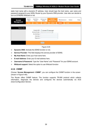 TD-W8151N 150Mbps Wireless N ADSL2+ Modem Router User Guide
58
static host name with a dynamic IP address. User should type the host name, user name and
password assigned to your ADSL Router by your Dynamic DNS provider. User also can decide to
turn on DYNDNS Wildcard or not.
Figure 4-45
Dynamic DNS: Activate the DDNS function or not.
Service Provider: This field displays the service provider of DDNS.
My Host Name: Enter your host name here.
E-mail Address: Enter your E-mail address here.
Username & Password: Type the “User Name” and “Password” for your DDNS account.
Wildcard support: Select the option to use Wildcard function
4.5.6 CWMP
Choose “Access Management→CWMP”, you can configure the CWMP function in the screen
(shown in Figure 4-46).
The Router offers CWMP feature. The function supports TR-069 protocol which collects
information, diagnoses the devices and configures the devices automatically via ACS
(Auto-Configuration Server).
 